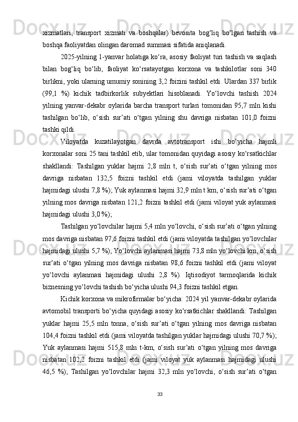 xizmatlari,   transport   xizmati   va   boshqalar)   bevosita   bog‘liq   bo‘lgan   tashish   va
boshqa faoliyatdan olingan daromad summasi sifatida aniqlanadi. 
2025-yilning 1-yanvar holatiga ko‘ra, asosiy faoliyat turi tashish va saqlash
bilan   bog‘liq   bo‘lib,   faoliyat   ko‘rsatayotgan   korxona   va   tashkilotlar   soni   340
birlikni, yoki ularning umumiy sonining 3,2 foizini tashkil etdi. Ulardan 337 birlik
(99,1   %)   kichik   tadbirkorlik   subyektlari   hisoblanadi.   Yo‘lovchi   tashish   2024
yilning   yanvar-dekabr   oylarida   barcha   transport   turlari   tomonidan   95,7   mln   kishi
tashilgan   bo‘lib,   o‘sish   sur’ati   o‘tgan   yilning   shu   davriga   nisbatan   101,0   foizni
tashki qildi.
Viloyatda   kuzatilayotgan   davrda   avtotransport   ishi   bo‘yicha   hajmli
korxonalar soni 25 tani tashkil etib, ular tomonidan quyidagi asosiy ko‘rsatkichlar
shakllandi:   Tashilgan   yuklar   hajmi   2,8   mln   t,   o‘sish   sur’ati   o‘tgan   yilning   mos
davriga   nisbatan   132,5   foizni   tashkil   etdi   (jami   viloyatda   tashilgan   yuklar
hajmidagi ulushi 7,8 %); Yuk aylanmasi hajmi 32,9 mln t km, o‘sish sur’ati o‘tgan
yilning mos davriga nisbatan 121,2 foizni tashkil etdi (jami viloyat yuk aylanmasi
hajmidagi ulushi 3,0 %); 
Tashilgan yo‘lovchilar hajmi 5,4 mln yo‘lovchi, o‘sish sur’ati o‘tgan yilning
mos davriga nisbatan 97,6 foizni tashkil etdi (jami viloyatda tashilgan yo‘lovchilar
hajmidagi ulushi 5,7 %); Yo‘lovchi aylanmasi hajmi 73,8 mln yo‘lovchi km, o‘sish
sur’ati   o‘tgan   yilning   mos   davriga   nisbatan   98,6   foizni   tashkil   etdi   (jami   viloyat
yo‘lovchi   aylanmasi   hajmidagi   ulushi   2,8   %).   Iqtisodiyot   tarmoqlarida   kichik
biznesning yo‘lovchi tashish bo‘yicha ulushi 94,3 foizni tashkil etgan.
Kichik korxona va mikrofirmalar bo‘yicha: 2024 yil yanvar-dekabr oylarida
avtomobil transporti bo‘yicha quyidagi asosiy ko‘rsatkichlar shakllandi: Tashilgan
yuklar   hajmi   25,5   mln   tonna,   o‘sish   sur’ati   o‘tgan   yilning   mos   davriga   nisbatan
104,4 foizni tashkil etdi (jami viloyatda tashilgan yuklar hajmidagi ulushi 70,7 %);
Yuk   aylanmasi   hajmi   515,8   mln   t-km,   o‘sish   sur’ati   o‘tgan   yilning   mos   davriga
nisbatan   102,2   foizni   tashkil   etdi   (jami   viloyat   yuk   aylanmasi   hajmidagi   ulushi
46,5   %);   Tashilgan   yo‘lovchilar   hajmi   32,3   mln   yo‘lovchi,   o‘sish   sur’ati   o‘tgan
33 
