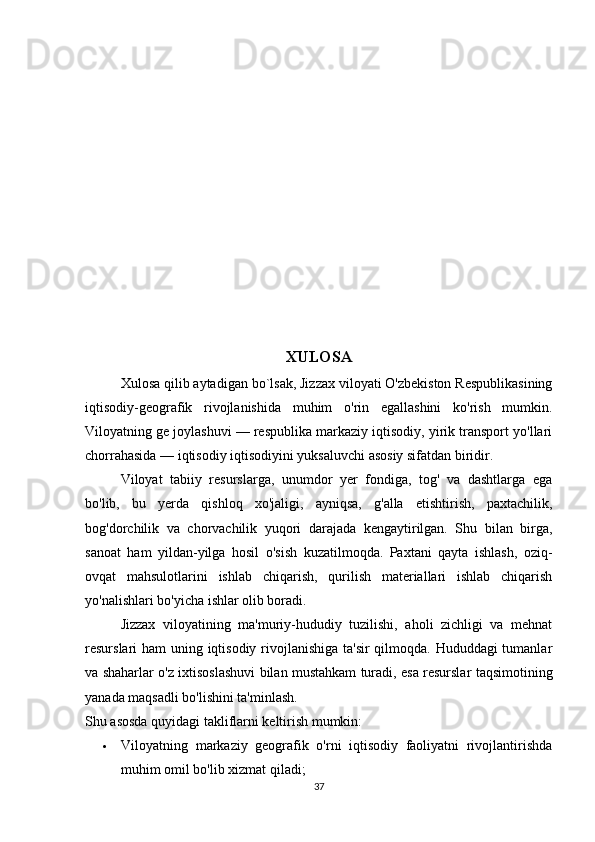 XULOSA
Xulosa qilib aytadigan bo`lsak, Jizzax viloyati O'zbekiston Respublikasining
iqtisodiy-geografik   rivojlanishida   muhim   o'rin   egallashini   ko'rish   mumkin.
Viloyatning ge joylashuvi — respublika markaziy iqtisodiy, yirik transport yo'llari
chorrahasida — iqtisodiy iqtisodiyini yuksaluvchi asosiy sifatdan biridir.
Viloyat   tabiiy   resurslarga,   unumdor   yer   fondiga,   tog'   va   dashtlarga   ega
bo'lib,   bu   yerda   qishloq   xo'jaligi,   ayniqsa,   g'alla   etishtirish,   paxtachilik,
bog'dorchilik   va   chorvachilik   yuqori   darajada   kengaytirilgan.   Shu   bilan   birga,
sanoat   ham   yildan-yilga   hosil   o'sish   kuzatilmoqda.   Paxtani   qayta   ishlash,   oziq-
ovqat   mahsulotlarini   ishlab   chiqarish,   qurilish   materiallari   ishlab   chiqarish
yo'nalishlari bo'yicha ishlar olib boradi.
Jizzax   viloyatining   ma'muriy-hududiy   tuzilishi,   aholi   zichligi   va   mehnat
resurslari ham uning iqtisodiy rivojlanishiga ta'sir  qilmoqda. Hududdagi  tumanlar
va shaharlar o'z ixtisoslashuvi bilan mustahkam turadi, esa resurslar taqsimotining
yanada maqsadli bo'lishini ta'minlash.
Shu asosda quyidagi takliflarni keltirish mumkin:
 Viloyatning   markaziy   geografik   o'rni   iqtisodiy   faoliyatni   rivojlantirishda
muhim omil bo'lib xizmat qiladi;
37 