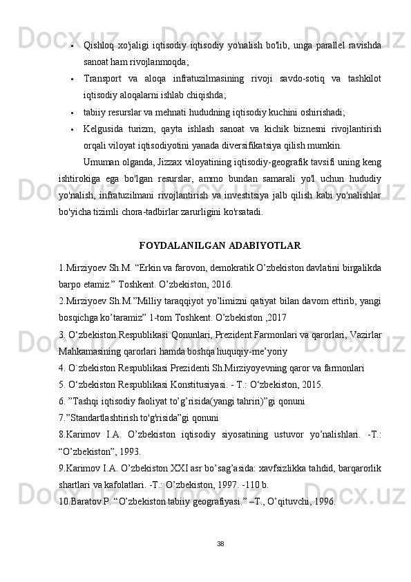  Qishloq   xo'jaligi   iqtisodiy   iqtisodiy   yo'nalish   bo'lib,   unga   parallel   ravishda
sanoat ham rivojlanmoqda;
 Transport   va   aloqa   infratuzilmasining   rivoji   savdo-sotiq   va   tashkilot
iqtisodiy aloqalarni ishlab chiqishda;
 tabiiy resurslar va mehnati hududning iqtisodiy kuchini oshirishadi;
 Kelgusida   turizm,   qayta   ishlash   sanoat   va   kichik   biznesni   rivojlantirish
orqali viloyat iqtisodiyotini yanada diversifikatsiya qilish mumkin.
Umuman olganda, Jizzax viloyatining iqtisodiy-geografik tavsifi uning keng
ishtirokiga   ega   bo'lgan   resurslar,   ammo   bundan   samarali   yo'l   uchun   hududiy
yo'nalish,   infratuzilmani   rivojlantirish   va   investitsiya   jalb   qilish   kabi   yo'nalishlar
bo'yicha tizimli chora-tadbirlar zarurligini ko'rsatadi.
FOYDALANILGAN ADABIYOTLAR
1.Mirziyoev Sh.M.  “ Erkin va farovon, demokratik O’zbekiston davlatini birgalikda
barpo etamiz. ”  Toshkent. O’zbekiston, 2016.
2.Mirziyoev Sh.M.”Milliy taraqqiyot yo’limizni qatiyat bilan davom ettirib, yangi
bosqichga ko’taramiz” 1-tom Toshkent. O’zbekiston ,2017
3. O‘zbekiston Respublikasi Qonunlari, Prezident Farmonlari va qarorlari, Vazirlar
Mahkamasining qarorlari hamda boshqa huquqiy-me’yoriy
4. O`zbekiston Respublikasi Prezidenti Sh.Mirziyoyevning qaror va farmonlari
5. O‘zbekiston Respublikasi Konstitusiyasi. - T.: O‘zbekiston, 2015.
6. ”Tashqi iqtisodiy faoliyat to’g’risida(yangi tahriri)”gi qonuni
7.”Standartlashtirish to'g'risida”gi qonuni
8 .Karimov   I.A.   O’zbekiston   iqtisodiy   siyosatining   ustuvor   yo’nalishlari.   -T.:
“O’zbekiston”, 1993.
9.Karimov I.A. O’zbekiston XXI asr bo’sag’asida: xavfsizlikka tahdid, barqarorlik
shartlari va kafolatlari. -T.: O’zbekiston, 1997. -110 b.
10. Baratov P.  “ O’zbekiston tabiiy geografiyasi. ”  –T., O’qituvchi, 1996.
38 