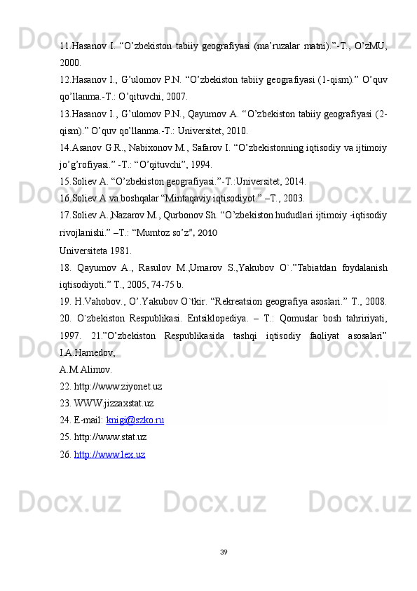 11.Hasanov   I.   “ O’zbekiston   tabiiy   geografiyasi   (ma’ruzalar   matni). ” -T.,   O’zMU,
2000.
12.Hasanov I., G’ulomov P.N.   “ O’zbekiston tabiiy geografiyasi  (1-qism). ”   O’quv
qo’llanma.-T.: O’qituvchi, 2007.
13.Hasanov I., G’ulomov P.N., Qayumov A. “O’zbekiston tabiiy geografiyasi (2-
qism).” O’quv qo’llanma.-T.: Universitet, 2010.
14.Asanov G.R., Nabixonov M., Safarov I. “O’zbekistonning iqtisodiy va ijtimoiy
jo’g’rofiyasi.” -T.: “O’qituvchi”, 1994.
15. Soliev A.  “ O’zbekiston geografiyasi. ” -T.:Universitet, 2014.
16. Soliev A va boshqalar  “ Mintaqaviy iqtisodiyot. ”  –T., 2003.
17.Soliev A.,Nazarov M., Qurbonov Sh. “O’zbekiston hududlari ijtimoiy -iqtisodiy
rivojlanishi.” –T.: “Mumtoz so’z ”, 2010
Universiteta 1981. 
18.   Qayumov   A.,   Rasulov   M.,Umarov   S.,Yakubov   O`. ” Tabiatdan   foydalanish
iqtisodiyoti. ”  T., 2005, 74-75 b. 
19. H.Vahobov., O’.Yakubov O`tkir.   “ Rekreatsion geografiya asoslari. ”   T., 2008.
20.   O`zbekiston   Respublikasi.   E ntsiklopediya.   –   T.:   Qomuslar   bosh   tahririyati,
1997.   21.”O’zbekiston   Respublikasida   tashqi   iqtisodiy   faoliyat   asosalari”
I.A.Hamedov,
A.M.Alimov. 
22. http://www.ziyonet.uz
23. WWW.jizzaxstat.uz
24. E-mail:  knigi@szko.ru
25. http://www.stat.uz
26.  http://www.lex.uz
39 