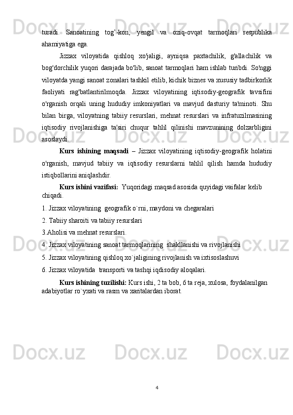 turadi.   Sanoatining   tog’-kon,   yengil   va   oziq-ovqat   tarmoqlari   respublika
ahamiyatiga ega.
Jizzax   viloyatida   qishloq   xo'jaligi,   ayniqsa   paxtachilik,   g'allachilik   va
bog'dorchilik yuqori darajada bo'lib, sanoat tarmoqlari ham ishlab turibdi. So'nggi
viloyatda yangi sanoat zonalari tashkil etilib, kichik biznes va xususiy tadbirkorlik
faoliyati   rag'batlantirilmoqda.   Jizzax   viloyatining   iqtisodiy-geografik   tavsifini
o'rganish   orqali   uning   hududiy   imkoniyatlari   va   mavjud   dasturiy   ta'minoti.   Shu
bilan   birga,   viloyatning   tabiiy   resurslari,   mehnat   resurslari   va   infratuzilmasining
iqtisodiy   rivojlanishiga   ta'siri   chuqur   tahlil   qilinishi   mavzunining   dolzarbligini
asoslaydi.
Kurs   ishining   maqsadi   –   Jizzax   viloyatining   iqtisodiy-geografik   holatini
o'rganish,   mavjud   tabiiy   va   iqtisodiy   resurslarni   tahlil   qilish   hamda   hududiy
istiqbollarini aniqlashdir.
Kurs ishini vazifasi :   Yuqoridagi maqsad asosida quyidagi vaifalar kelib 
chiqadi.
1. Jizzax viloyatining  geografik o`rni, maydoni va chegaralari
2. Tabiiy sharoiti va tabiiy resurslari
3.Aholisi va mehnat resurslari.
4. Jizzax viloyatining sanoat tarmoqlarining  shakllanishi va rivojlanishi
5. Jizzax viloyatining qishloq xo`jaligining rivojlanish va ixtisoslashuvi
6. Jizzax viloyatida  transporti va tashqi iqdisodiy aloqalari.
Kurs ishining tuzilishi:  Kurs ishi, 2 ta bob, 6 ta reja, xulosa, foydalanilgan 
adabiyotlar ro`yxati va rasm va xaritalardan iborat.
4 