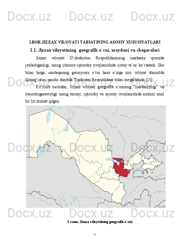 I.BOB.JIZZAX VILOYATI TABIATINING ASOSIY XUSUSIYATLARI
1.1. Jizzax viloyatining  geografik o`rni, maydoni va chegaralari
Jizzax   viloyati   O’zbekiston   Respublikasining   markaziy   qismida
joylashganligi,   uning  ijtimoiy-iqtisodiy   rivojlanishida   ijobiy   ta’sir   ko’rsatadi.   Shu
bilan   birga,   mintaqaning   geosiyosiy   o’rni   ham   o’ziga   xos;   viloyat   shimolda
Qozog’iston, janubi-sharkda Tojikiston Respublikasi bilan chegaradosh.[15]
Ko’rinib   turibdiki,   Jizzax   viloyati   geografik   o’rnining   “markaziyligi”   va
transchegaraviyligi   uning   tarixiy,   iqtisodiy   va   siyosiy   rivojlanishida   muhim   omil
bo’lib xizmat qilgan. 
1-rasm. Jizzax viloyatining geografik o`rni.
5 