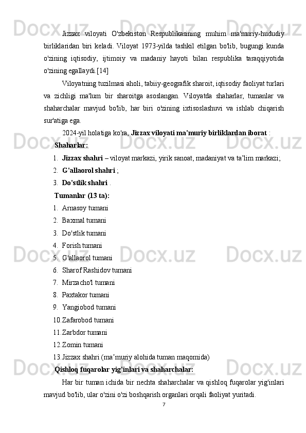 Jizzax   viloyati   O'zbekiston   Respublikasining   muhim   ma'muriy-hududiy
birliklaridan   biri   keladi.   Viloyat   1973-yilda   tashkil   etilgan   bo'lib,   bugungi   kunda
o'zining   iqtisodiy,   ijtimoiy   va   madaniy   hayoti   bilan   respublika   taraqqiyotida
o'zining egallaydi.[14]
Viloyatning tuzilmasi aholi, tabiiy-geografik sharoit, iqtisodiy faoliyat turlari
va   zichligi   ma'lum   bir   sharoitga   asoslangan.   Viloyatda   shaharlar,   tumanlar   va
shaharchalar   mavjud   bo'lib,   har   biri   o'zining   ixtisoslashuvi   va   ishlab   chiqarish
sur'atiga ega.
2024-yil holatiga ko'ra,  Jizzax viloyati ma'muriy birliklardan iborat  :
??????  Shaharlar:
1. Jizzax shahri  – viloyat markazi, yirik sanoat, madaniyat va ta’lim markazi;
2. G'allaorol shahri  ;
3. Do'stlik shahri  .
??????  Tumanlar (13 ta):
1. Arnasoy tumani
2. Baxmal tumani
3. Do'stlik tumani
4. Forish tumani
5. G'allaorol tumani
6. Sharof Rashidov tumani
7. Mirzacho'l tumani
8. Paxtakor tumani
9. Yangiobod tumani
10. Zafarobod tumani
11. Zarbdor tumani
12. Zomin tumani
13. Jizzax shahri (ma muriy alohida tuman maqomida)ʼ
??????  Qishloq fuqarolar yig'inlari va shaharchalar:
Har bir  tuman ichida bir nechta shaharchalar  va qishloq fuqarolar  yig'inlari
mavjud bo'lib, ular o'zini o'zi boshqarish organlari orqali faoliyat yuritadi.
7 