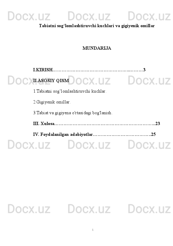 Tabiatni sog‘lomlashtiruvchi kuchlari va gigiyenik omillar
MUNDARIJA
I.KIRISH…………………………………………..………3
II.ASOSIY QISM
1.Tabiatni sog‘lomlashtiruvchi kuchlar .
2.Gigiyenik omillar .
3.Tabiat va gigiyena o'rtasidagi bog'lanish .
III. Xulosa ………………………………………………………...23
IV. Foydalanilgan adabiyotlar ………………………………..25
1 