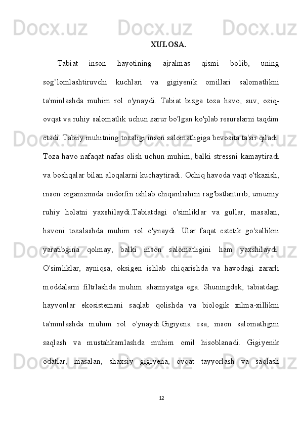 XULOSA.
Tabiat   inson   hayotining   ajralmas   qismi   bo'lib,   uning
sog‘lomlashtiruvchi   kuchlari   va   gigiyenik   omillari   salomatlikni
ta'minlashda   muhim   rol   o'ynaydi.   Tabiat   bizga   toza   havo,   suv,   oziq-
ovqat va ruhiy salomatlik uchun zarur bo'lgan ko'plab resurslarni taqdim
etadi. Tabiiy muhitning tozaligi inson salomatligiga bevosita ta'sir qiladi.
Toza havo nafaqat nafas olish uchun muhim, balki stressni kamaytiradi
va boshqalar bilan aloqalarni kuchaytiradi. Ochiq havoda vaqt o'tkazish,
inson organizmida endorfin ishlab chiqarilishini rag'batlantirib, umumiy
ruhiy   holatni   yaxshilaydi.Tabiatdagi   o'simliklar   va   gullar,   masalan,
havoni   tozalashda   muhim   rol   o'ynaydi.   Ular   faqat   estetik   go'zallikni
yaratibgina   qolmay,   balki   inson   salomatligini   ham   yaxshilaydi.
O'simliklar,   ayniqsa,   oksigen   ishlab   chiqarishda   va   havodagi   zararli
moddalarni   filtrlashda   muhim   ahamiyatga   ega.   Shuningdek,   tabiatdagi
hayvonlar   ekosistemani   saqlab   qolishda   va   biologik   xilma-xillikni
ta'minlashda   muhim   rol   o'ynaydi.Gigiyena   esa,   inson   salomatligini
saqlash   va   mustahkamlashda   muhim   omil   hisoblanadi.   Gigiyenik
odatlar,   masalan,   shaxsiy   gigiyena,   ovqat   tayyorlash   va   saqlash
12 