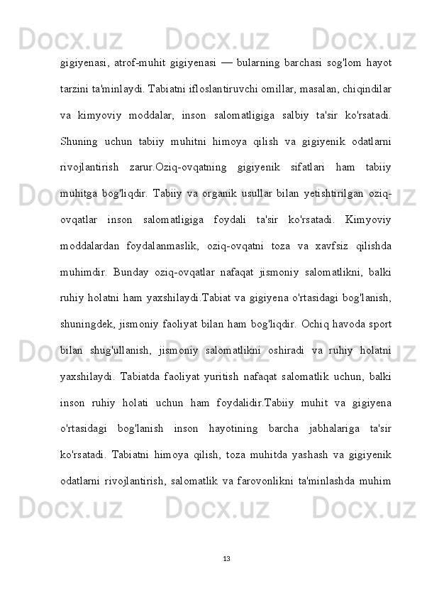 gigiyenasi,   atrof-muhit   gigiyenasi   —   bularning   barchasi   sog'lom   hayot
tarzini ta'minlaydi. Tabiatni ifloslantiruvchi omillar, masalan, chiqindilar
va   kimyoviy   moddalar,   inson   salomatligiga   salbiy   ta'sir   ko'rsatadi.
Shuning   uchun   tabiiy   muhitni   himoya   qilish   va   gigiyenik   odatlarni
rivojlantirish   zarur.Oziq-ovqatning   gigiyenik   sifatlari   ham   tabiiy
muhitga   bog'liqdir.   Tabiiy   va   organik   usullar   bilan   yetishtirilgan   oziq-
ovqatlar   inson   salomatligiga   foydali   ta'sir   ko'rsatadi.   Kimyoviy
moddalardan   foydalanmaslik,   oziq-ovqatni   toza   va   xavfsiz   qilishda
muhimdir.   Bunday   oziq-ovqatlar   nafaqat   jismoniy   salomatlikni,   balki
ruhiy holatni ham yaxshilaydi.Tabiat  va gigiyena o'rtasidagi  bog'lanish,
shuningdek, jismoniy faoliyat bilan ham bog'liqdir. Ochiq havoda sport
bilan   shug'ullanish,   jismoniy   salomatlikni   oshiradi   va   ruhiy   holatni
yaxshilaydi.   Tabiatda   faoliyat   yuritish   nafaqat   salomatlik   uchun,   balki
inson   ruhiy   holati   uchun   ham   foydalidir.Tabiiy   muhit   va   gigiyena
o'rtasidagi   bog'lanish   inson   hayotining   barcha   jabhalariga   ta'sir
ko'rsatadi.   Tabiatni   himoya   qilish,   toza   muhitda   yashash   va   gigiyenik
odatlarni   rivojlantirish,   salomatlik   va   farovonlikni   ta'minlashda   muhim
13