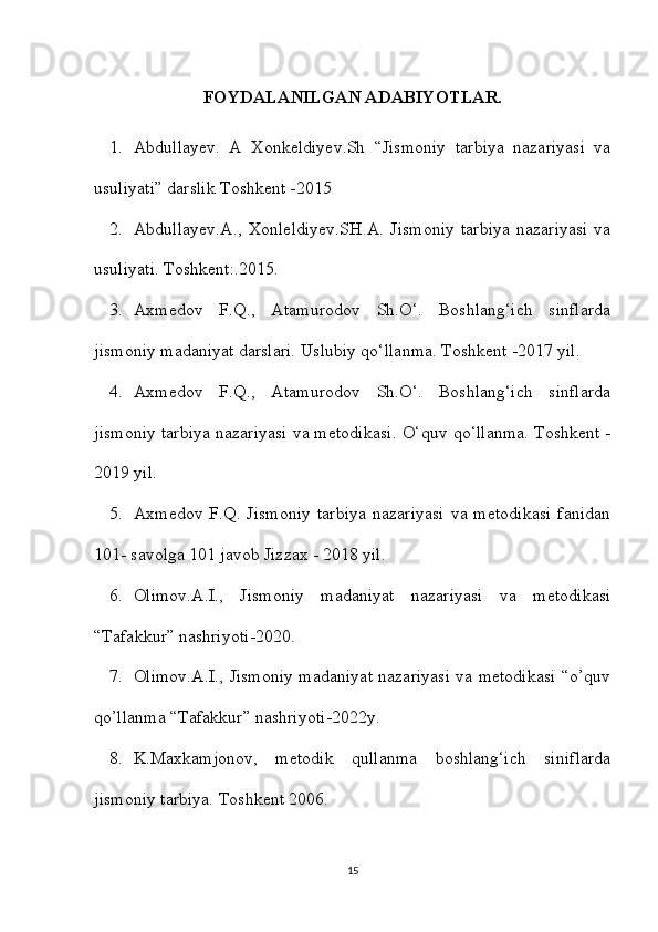 FOYDALANILGAN ADABIYOTLAR.
1. Abdullayev.   A   Xonkeldiyev.Sh   “Jismoniy   tarbiya   nazariyasi   va
usuliyati” darslik Toshkent -2015
2. Abdullayev.A.,   Xonleldiyev.SH.A.   Jismoniy   tarbiya   nazariyasi   va
usuliyati. Toshkent:.2015.
3. Axmedov   F.Q.,   Atamurodov   Sh.O‘.   Boshlang‘ich   sinflarda
jismoniy madaniyat darslari.  Uslubiy qo‘llanma. Toshkent -2017 yil.
4. Axmedov   F.Q.,   Atamurodov   Sh.O‘.   Boshlang‘ich   sinflarda
jismoniy tarbiya nazariyasi va metodikasi.   O‘quv qo‘llanma. Toshkent -
2019 yil.
5. Axmedov   F.Q.  Jismoniy   tarbiya   nazariyasi   va   metodikasi   fanidan
101- savolga 101 javob Jizzax - 2018 yil.
6. Olimov.A.I.,   Jismoniy   madaniyat   nazariyasi   va   metodikasi
“Tafakkur” nashriyoti-2020.
7. Olimov.A.I., Jismoniy madaniyat nazariyasi va metodikasi “o’quv
qo’llanma “Tafakkur” nashriyoti-2022y.
8. K.Maxkamjonov,   metodik   qullanma   boshlang‘ich   siniflarda
jismoniy tarbiya.  Toshkent 2006.
15 