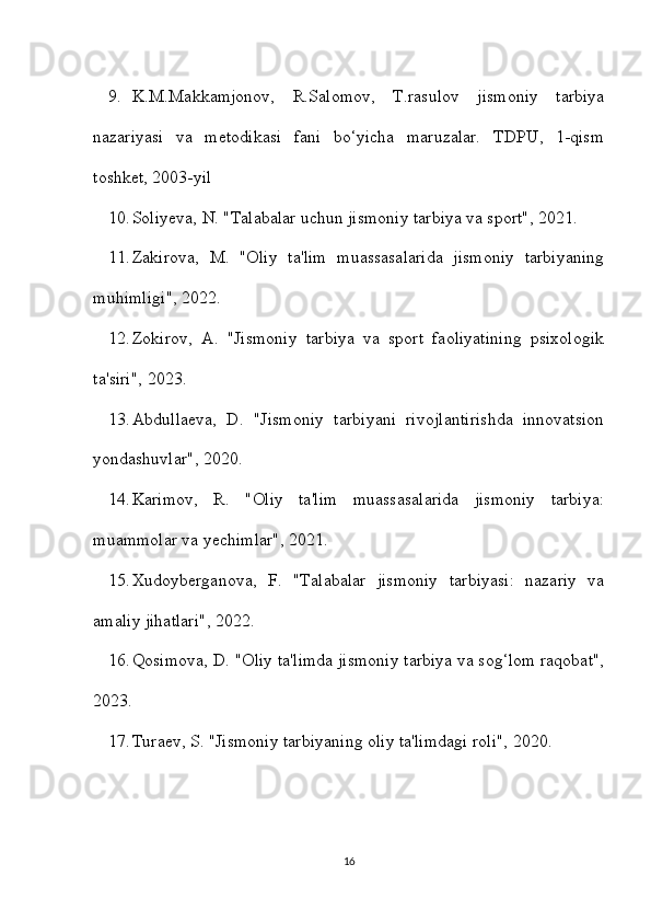 9. K.M.Makkamjonov,   R.Salomov,   T.rasulov   jismoniy   tarbiya
nazariyasi   va   metodikasi   fani   bo‘yicha   maruzalar.   TDPU,   1-qism
toshket, 2003-yil
10. Soliyeva, N. "Talabalar uchun jismoniy tarbiya va sport", 2021. 
11. Zakirova,   M.   "Oliy   ta'lim   muassasalarida   jismoniy   tarbiyaning
muhimligi", 2022. 
12. Zokirov,   A.   "Jismoniy   tarbiya   va   sport   faoliyatining   psixologik
ta'siri", 2023. 
13. Abdullaeva,   D.   "Jismoniy   tarbiyani   rivojlantirishda   innovatsion
yondashuvlar", 2020. 
14. Karimov,   R.   "Oliy   ta'lim   muassasalarida   jismoniy   tarbiya:
muammolar va yechimlar", 2021. 
15. Xudoyberganova,   F.   "Talabalar   jismoniy   tarbiyasi:   nazariy   va
amaliy jihatlari", 2022. 
16. Qosimova, D. "Oliy ta'limda jismoniy tarbiya va sog‘lom raqobat",
2023. 
17. Turaev, S. "Jismoniy tarbiyaning oliy ta'limdagi roli", 2020. 
16 