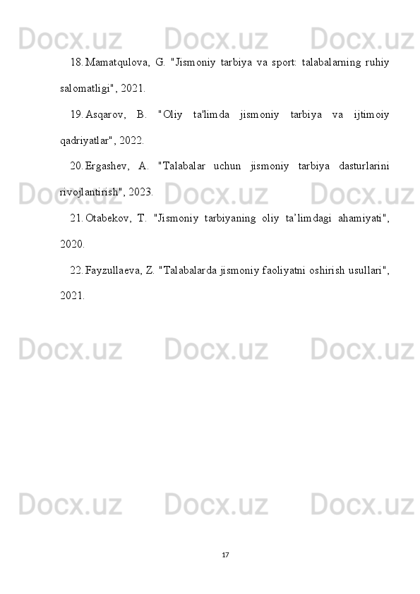 18. Mamatqulova,   G.   "Jismoniy   tarbiya   va   sport:   talabalarning   ruhiy
salomatligi", 2021. 
19. Asqarov,   B.   "Oliy   ta'limda   jismoniy   tarbiya   va   ijtimoiy
qadriyatlar", 2022. 
20. Ergashev,   A.   "Talabalar   uchun   jismoniy   tarbiya   dasturlarini
rivojlantirish", 2023. 
21. Otabekov,   T.   "Jismoniy   tarbiyaning   oliy   ta’limdagi   ahamiyati",
2020. 
22. Fayzullaeva, Z. "Talabalarda jismoniy faoliyatni oshirish usullari",
2021.
17 