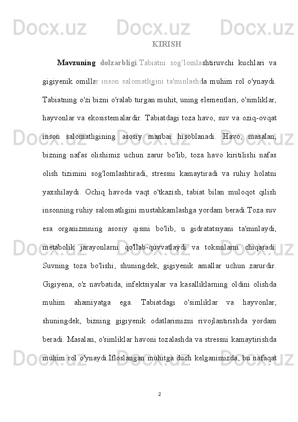 KIRISH
Mavzuning   dolzarbligi :Tabiatni   sog‘lomlashtiruvchi   kuchlari   va
gigiyenik   omillar   inson   salomatligini   ta'minlashda   muhim   rol   o'ynaydi.
Tabiatning o'zi bizni o'ralab turgan muhit, uning elementlari, o'simliklar,
hayvonlar va ekosistemalardir. Tabiatdagi toza havo, suv va oziq-ovqat
inson   salomatligining   asosiy   manbai   hisoblanadi.   Havo,   masalan,
bizning   nafas   olishimiz   uchun   zarur   bo'lib,   toza   havo   kiritilishi   nafas
olish   tizimini   sog'lomlashtiradi,   stressni   kamaytiradi   va   ruhiy   holatni
yaxshilaydi.   Ochiq   havoda   vaqt   o'tkazish,   tabiat   bilan   muloqot   qilish
insonning ruhiy salomatligini mustahkamlashga yordam beradi.Toza suv
esa   organizmning   asosiy   qismi   bo'lib,   u   gidratatsiyani   ta'minlaydi,
metabolik   jarayonlarni   qo'llab-quvvatlaydi   va   toksinlarni   chiqaradi.
Suvning   toza   bo'lishi,   shuningdek,   gigiyenik   amallar   uchun   zarurdir.
Gigiyena,   o'z   navbatida,   infektsiyalar   va   kasalliklarning   oldini   olishda
muhim   ahamiyatga   ega.   Tabiatdagi   o'simliklar   va   hayvonlar,
shuningdek,   bizning   gigiyenik   odatlarimizni   rivojlantirishda   yordam
beradi. Masalan, o'simliklar havoni tozalashda va stressni kamaytirishda
muhim rol o'ynaydi.Ifloslangan muhitga duch kelganimizda, bu nafaqat
2 