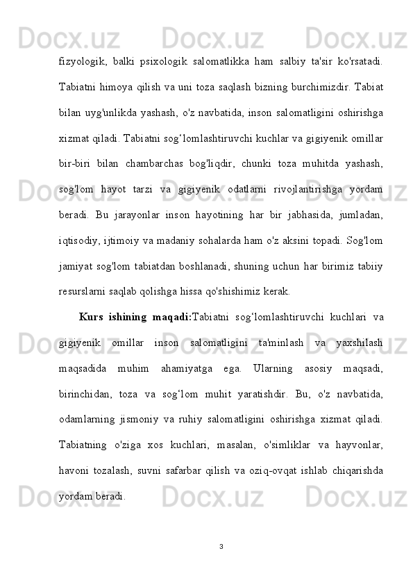 fizyologik,   balki   psixologik   salomatlikka   ham   salbiy   ta'sir   ko'rsatadi.
Tabiatni himoya qilish va uni toza saqlash bizning burchimizdir. Tabiat
bilan uyg'unlikda yashash, o'z navbatida, inson salomatligini oshirishga
xizmat qiladi. Tabiatni sog‘lomlashtiruvchi kuchlar va gigiyenik omillar
bir-biri   bilan   chambarchas   bog'liqdir,   chunki   toza   muhitda   yashash,
sog'lom   hayot   tarzi   va   gigiyenik   odatlarni   rivojlantirishga   yordam
beradi.   Bu   jarayonlar   inson   hayotining   har   bir   jabhasida,   jumladan,
iqtisodiy, ijtimoiy va madaniy sohalarda ham o'z aksini topadi. Sog'lom
jamiyat  sog'lom  tabiatdan  boshlanadi,  shuning uchun har  birimiz  tabiiy
resurslarni saqlab qolishga hissa qo'shishimiz kerak.
Kurs   ishining   maqadi: Tabiatni   sog‘lomlashtiruvchi   kuchlari   va
gigiyenik   omillar   inson   salomatligini   ta'minlash   va   yaxshilash
maqsadida   muhim   ahamiyatga   ega.   Ularning   asosiy   maqsadi,
birinchidan,   toza   va   sog‘lom   muhit   yaratishdir.   Bu,   o'z   navbatida,
odamlarning   jismoniy   va   ruhiy   salomatligini   oshirishga   xizmat   qiladi.
Tabiatning   o'ziga   xos   kuchlari,   masalan,   o'simliklar   va   hayvonlar,
havoni   tozalash,   suvni   safarbar   qilish   va   oziq-ovqat   ishlab   chiqarishda
yordam beradi.
3