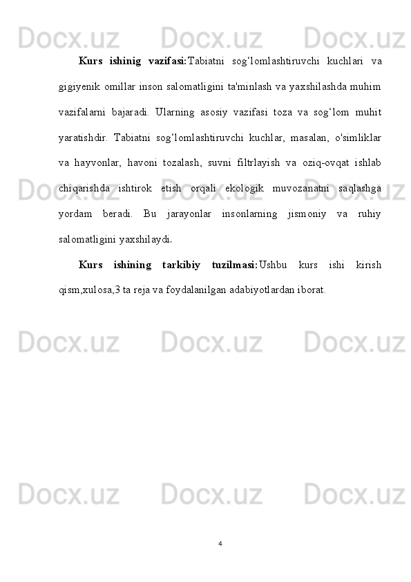 Kurs   ishinig   vazifasi: Tabiatni   sog‘lomlashtiruvchi   kuchlari   va
gigiyenik omillar inson salomatligini ta'minlash va yaxshilashda muhim
vazifalarni   bajaradi.   Ularning   asosiy   vazifasi   toza   va   sog‘lom   muhit
yaratishdir.   Tabiatni   sog‘lomlashtiruvchi   kuchlar,   masalan,   o'simliklar
va   hayvonlar,   havoni   tozalash,   suvni   filtrlayish   va   oziq-ovqat   ishlab
chiqarishda   ishtirok   etish   orqali   ekologik   muvozanatni   saqlashga
yordam   beradi.   Bu   jarayonlar   insonlarning   jismoniy   va   ruhiy
salomatligini yaxshilaydi .
Kurs   ishining   tarkibiy   tuzilmasi: Ushbu   kurs   ishi   kirish
qism,xulosa,3 ta reja va foydalanilgan adabiyotlardan iborat.
4