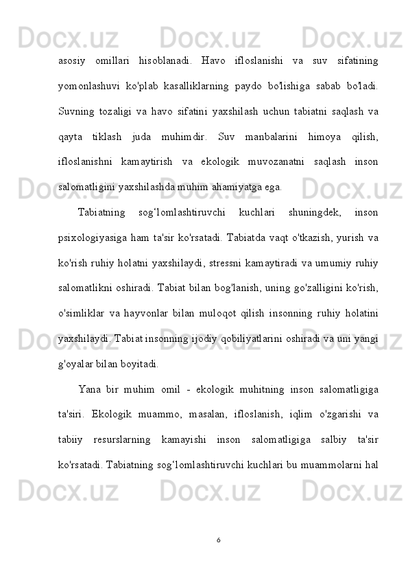 asosiy   omillari   hisoblanadi.   Havo   ifloslanishi   va   suv   sifatining
yomonlashuvi   ko'plab   kasalliklarning   paydo   bo'lishiga   sabab   bo'ladi.
Suvning   tozaligi   va   havo   sifatini   yaxshilash   uchun   tabiatni   saqlash   va
qayta   tiklash   juda   muhimdir.   Suv   manbalarini   himoya   qilish,
ifloslanishni   kamaytirish   va   ekologik   muvozanatni   saqlash   inson
salomatligini yaxshilashda muhim ahamiyatga ega.
Tabiatning   sog‘lomlashtiruvchi   kuchlari   shuningdek,   inson
psixologiyasiga  ham ta'sir  ko'rsatadi.  Tabiatda  vaqt  o'tkazish,  yurish  va
ko'rish ruhiy holatni yaxshilaydi, stressni kamaytiradi va umumiy ruhiy
salomatlikni oshiradi. Tabiat bilan bog'lanish, uning go'zalligini ko'rish,
o'simliklar   va   hayvonlar   bilan   muloqot   qilish   insonning   ruhiy   holatini
yaxshilaydi. Tabiat insonning ijodiy qobiliyatlarini oshiradi va uni yangi
g'oyalar bilan boyitadi.
Yana   bir   muhim   omil   -   ekologik   muhitning   inson   salomatligiga
ta'siri.   Ekologik   muammo,   masalan,   ifloslanish,   iqlim   o'zgarishi   va
tabiiy   resurslarning   kamayishi   inson   salomatligiga   salbiy   ta'sir
ko'rsatadi. Tabiatning sog‘lomlashtiruvchi kuchlari bu muammolarni hal
6 