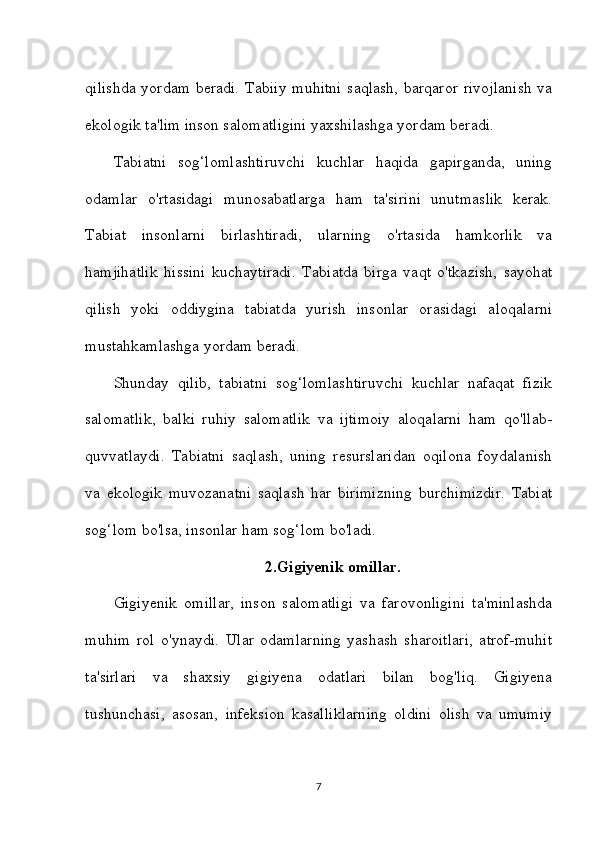 qilishda  yordam beradi. Tabiiy  muhitni  saqlash, barqaror rivojlanish  va
ekologik ta'lim inson salomatligini yaxshilashga yordam beradi.
Tabiatni   sog‘lomlashtiruvchi   kuchlar   haqida   gapirganda,   uning
odamlar   o'rtasidagi   munosabatlarga   ham   ta'sirini   unutmaslik   kerak.
Tabiat   insonlarni   birlashtiradi,   ularning   o'rtasida   hamkorlik   va
hamjihatlik   hissini   kuchaytiradi.   Tabiatda   birga   vaqt   o'tkazish,   sayohat
qilish   yoki   oddiygina   tabiatda   yurish   insonlar   orasidagi   aloqalarni
mustahkamlashga yordam beradi.
Shunday   qilib,   tabiatni   sog‘lomlashtiruvchi   kuchlar   nafaqat   fizik
salomatlik,   balki   ruhiy   salomatlik   va   ijtimoiy   aloqalarni   ham   qo'llab-
quvvatlaydi.   Tabiatni   saqlash,   uning   resurslaridan   oqilona   foydalanish
va   ekologik   muvozanatni   saqlash   har   birimizning   burchimizdir.   Tabiat
sog‘lom bo'lsa, insonlar ham sog‘lom bo'ladi.
2.Gigiyenik omillar .
Gigiyenik   omillar,   inson   salomatligi   va   farovonligini   ta'minlashda
muhim   rol   o'ynaydi.   Ular   odamlarning   yashash   sharoitlari,   atrof-muhit
ta'sirlari   va   shaxsiy   gigiyena   odatlari   bilan   bog'liq.   Gigiyena
tushunchasi,   asosan,   infeksion   kasalliklarning   oldini   olish   va   umumiy
7 