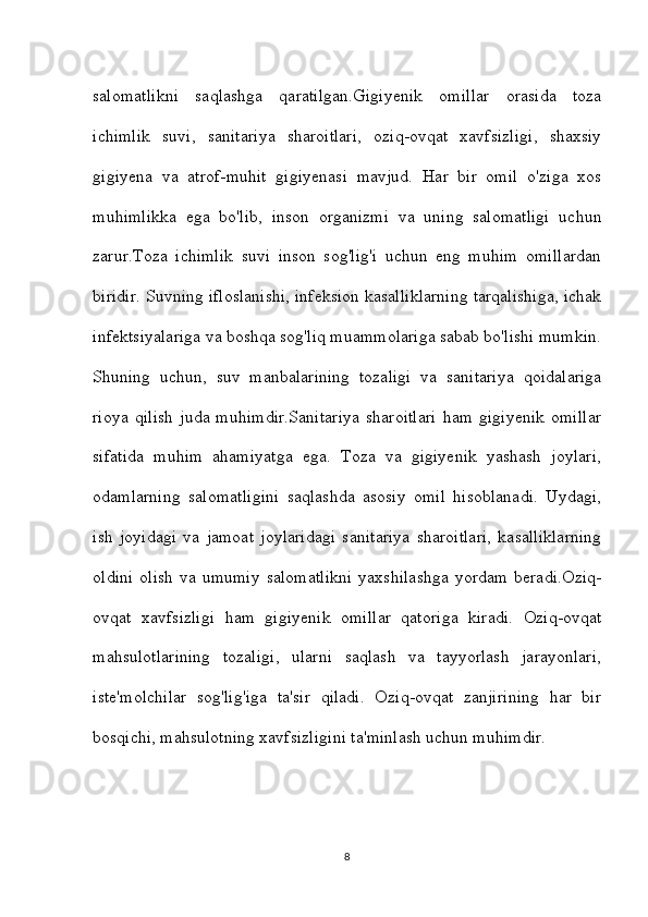 salomatlikni   saqlashga   qaratilgan.Gigiyenik   omillar   orasida   toza
ichimlik   suvi,   sanitariya   sharoitlari,   oziq-ovqat   xavfsizligi,   shaxsiy
gigiyena   va   atrof-muhit   gigiyenasi   mavjud.   Har   bir   omil   o'ziga   xos
muhimlikka   ega   bo'lib,   inson   organizmi   va   uning   salomatligi   uchun
zarur.Toza   ichimlik   suvi   inson   sog'lig'i   uchun   eng   muhim   omillardan
biridir. Suvning ifloslanishi, infeksion kasalliklarning tarqalishiga, ichak
infektsiyalariga va boshqa sog'liq muammolariga sabab bo'lishi mumkin.
Shuning   uchun,   suv   manbalarining   tozaligi   va   sanitariya   qoidalariga
rioya   qilish   juda   muhimdir.Sanitariya   sharoitlari   ham   gigiyenik   omillar
sifatida   muhim   ahamiyatga   ega.   Toza   va   gigiyenik   yashash   joylari,
odamlarning   salomatligini   saqlashda   asosiy   omil   hisoblanadi.   Uydagi,
ish   joyidagi   va   jamoat   joylaridagi   sanitariya   sharoitlari,   kasalliklarning
oldini  olish  va  umumiy  salomatlikni  yaxshilashga  yordam  beradi.Oziq-
ovqat   xavfsizligi   ham   gigiyenik   omillar   qatoriga   kiradi.   Oziq-ovqat
mahsulotlarining   tozaligi,   ularni   saqlash   va   tayyorlash   jarayonlari,
iste'molchilar   sog'lig'iga   ta'sir   qiladi.   Oziq-ovqat   zanjirining   har   bir
bosqichi, mahsulotning xavfsizligini ta'minlash uchun muhimdir.
8 