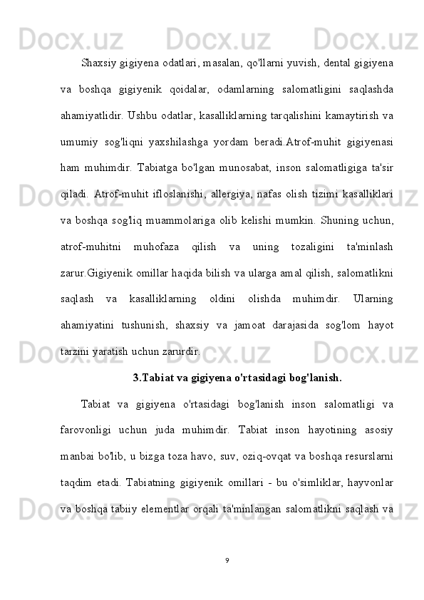 Shaxsiy gigiyena odatlari, masalan, qo'llarni yuvish, dental gigiyena
va   boshqa   gigiyenik   qoidalar,   odamlarning   salomatligini   saqlashda
ahamiyatlidir. Ushbu odatlar, kasalliklarning tarqalishini kamaytirish va
umumiy   sog'liqni   yaxshilashga   yordam   beradi.Atrof-muhit   gigiyenasi
ham   muhimdir.   Tabiatga   bo'lgan   munosabat,   inson   salomatligiga   ta'sir
qiladi.   Atrof-muhit   ifloslanishi,   allergiya,   nafas   olish   tizimi   kasalliklari
va   boshqa   sog'liq   muammolariga   olib   kelishi   mumkin.   Shuning   uchun,
atrof-muhitni   muhofaza   qilish   va   uning   tozaligini   ta'minlash
zarur.Gigiyenik omillar haqida bilish va ularga amal qilish, salomatlikni
saqlash   va   kasalliklarning   oldini   olishda   muhimdir.   Ularning
ahamiyatini   tushunish,   shaxsiy   va   jamoat   darajasida   sog'lom   hayot
tarzini yaratish uchun zarurdir.
3.Tabiat va gigiyena o'rtasidagi bog'lanish .
Tabiat   va   gigiyena   o'rtasidagi   bog'lanish   inson   salomatligi   va
farovonligi   uchun   juda   muhimdir.   Tabiat   inson   hayotining   asosiy
manbai bo'lib, u bizga toza havo, suv, oziq-ovqat va boshqa resurslarni
taqdim   etadi.   Tabiatning   gigiyenik   omillari   -   bu   o'simliklar,   hayvonlar
va boshqa tabiiy elementlar orqali ta'minlangan salomatlikni saqlash va
9 