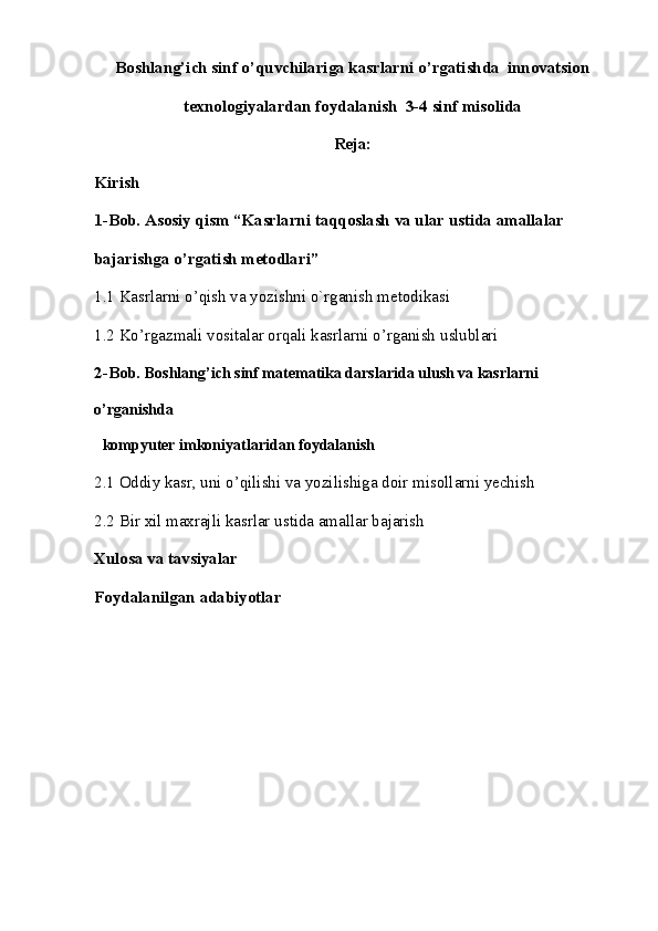 Boshlang’ich sinf o’quvchilariga kasrlarni o’rgatishda  innovatsion
texnologiyalardan foydalanish  3-4 sinf misolida
Reja:
Kirish 
1-Bob. Asosiy qism “Kasrlarni taqqoslash va ular ustida amallalar 
bajarishga o’rgatish metodlari” 
1.1 Kasrlarni o’qish va yozishni o`rganish   mеtodikasi
1.2 Ko’rgazmali vositalar orqali kasrlarni o’rganish   uslublari 
2-Bob.  Boshlang’ich sinf matematika darslarida ulush va kasrlarni 
o’rganishda  
   kompyuter imkoniyatlaridan   foydalanish 
2.1 Oddiy kasr, uni o’qilishi va yozilishiga doir misollarni yechish
2.2 Bir xil maxrajli kasrlar ustida amallar bajarish
Xulosa va tavsiyalar
Foydalanilgan adabiyotlar 