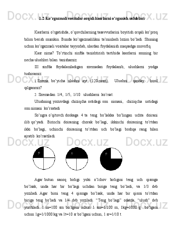 1/4 2/4 3/41.2  Ko’rgazmali vositalar orqali kasrlarni o’rganish   uslublari
Kasrlarni o’rgatishda, o’quvchilarning tasavvurlarini boyitish orqali ko’proq
bilim   berish   mumkin.   Bunda   ko’rgazmalilikni   ta’minlash   lozim   bo’ladi.   Shuning
uchun ko’rgazmali vositalar tayyorlab, ulardan foydalanish maqsadga muvofiq.
Kasr   nima?   To’rtinchi   sinfda   tanishtirish   tartibida   kasrlarni   sonning   bir
necha ulushlsri bilan   tanishamiz.
III   sinfda   foydalaniladigan   sxemadan   foydalanib,   ulushlarni   yodga
tushiramiz:
1. Sxema   bo’yicha   ulushni   ayt   (120-rasm).     Ulushni     qanday     hosil
qilganmiz?
2. Sxemadan  1/4,   1/5,   1/10 ulushlarni   ko’rsat.
Ulushning   yozuvdagi   chiziqcha   ostidagi   son     nimani,     chiziqcha     ustidagi
son nimani   ko’rsatadi
So’ngra o’qituvch  doskaga   4  ta    teng   bo’lakka    bo’lingan   uchta     doirani
ilib   qo’yadi.     Birinchi     doiraning     chorak     bo’lagi,     ikkinchi     doiraning     to’rtdan
ikki     bo’lagi,     uchinchi     doiraning     to’rtdan     uch     bo’lagi     boshqa     rang     bilan
ajratib   ko’rsatiladi.
Agar   butun     sanoq     birligi     yoki     o’lchov     birligini     teng     uch     qismga
bo’lsak,     unda     har     bir     bo’lagi     uchdan     biriga     teng     bo’ladi,     va     1/3     deb
yoziladi.   Agar     birni     teng     4     qismga     bo’lsak,     unda     har     bir     qismi     to’rtdan
biriga   teng   bo’ladi   va   1/4   deb   yoziladi.   “Teng   bo’lagi”   odatda,   “ulush”   deb
yuritiladi.   1   m=100   sm   bo’lgani   uchun   1   sm=1/100   m,   1kg=1000   g     bo’lgani
uchun 1g=1/1000 kg va 1t=10 sr bo’lgani uchun, 1 sr=1/10   t. 
