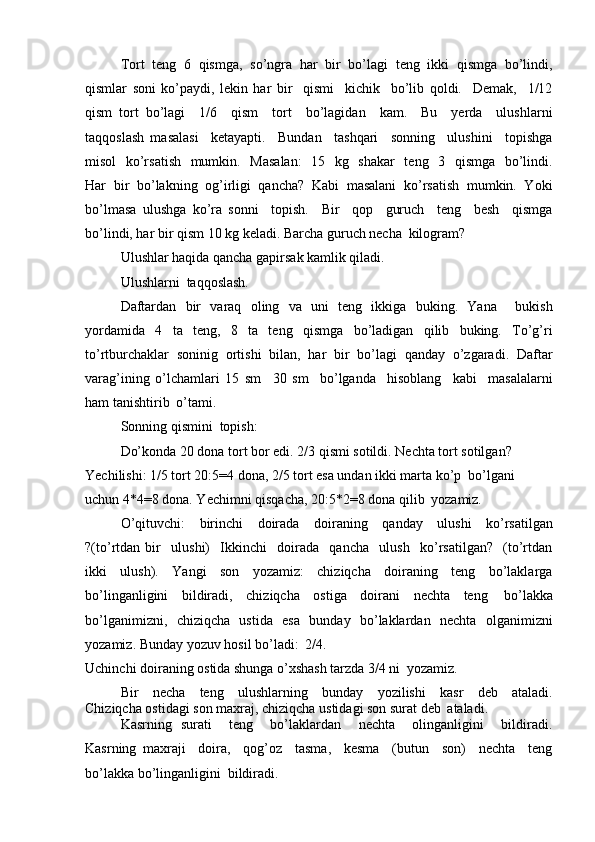 Tort   teng   6   qismga,   so’ngra   har   bir   bo’lagi   teng   ikki   qismga   bo’lindi,
qismlar   soni   ko’paydi,   lekin   har   bir     qismi     kichik     bo’lib   qoldi.     Demak,     1/12
qism   tort   bo’lagi     1/6     qism     tort     bo’lagidan     kam.     Bu     yerda     ulushlarni
taqqoslash   masalasi     ketayapti.     Bundan     tashqari     sonning     ulushini     topishga
misol    ko’rsatish    mumkin.   Masalan:    15   kg   shakar    teng   3   qismga   bo’lindi.
Har   bir   bo’lakning   og’irligi   qancha?   Kabi   masalani   ko’rsatish   mumkin.   Yoki
bo’lmasa   ulushga   ko’ra   sonni     topish.     Bir     qop     guruch     teng     besh     qismga
bo’lindi, har bir qism 10 kg keladi. Barcha guruch necha   kilogram?
Ulushlar haqida qancha gapirsak kamlik qiladi. 
Ulushlarni   taqqoslash.
Daftardan   bir   varaq   oling   va   uni   teng   ikkiga   buking.   Yana     bukish
yordamida   4   ta   teng,   8   ta   teng   qismga   bo’ladigan   qilib   buking.   To’g’ri
to’rtburchaklar   soninig   ortishi   bilan,   har   bir   bo’lagi   qanday   o’zgaradi.   Daftar
varag’ining   o’lchamlari   15   sm     30   sm     bo’lganda     hisoblang     kabi     masalalarni
ham tanishtirib   o’tami.
Sonning qismini   topish:
Do’konda 20 dona tort bor edi. 2/3 qismi sotildi. Nechta tort sotilgan? 
Yechilishi: 1/5 tort 20:5=4 dona, 2/5 tort esa undan ikki marta ko’p  bo’lgani  
uchun 4*4=8 dona. Yechimni qisqacha, 20:5*2=8 dona qilib   yozamiz.
O’qituvchi: birinchi doirada doiraning qanday ulushi ko’rsatilgan
?(to’rtdan   bir     ulushi)     Ikkinchi     doirada     qancha     ulush     ko’rsatilgan?     (to’rtdan
ikki   ulush).   Yangi   son   yozamiz:   chiziqcha   doiraning   teng   bo’laklarga
bo’linganligini   bildiradi,   chiziqcha   ostiga   doirani   nechta   teng   bo’lakka
bo’lganimizni,   chiziqcha   ustida   esa   bunday   bo’laklardan   nechta   olganimizni
yozamiz. Bunday yozuv hosil bo’ladi:   2/4.
Uchinchi doiraning ostida shunga o’xshash tarzda 3/4 ni   yozamiz.
Bir necha teng ulushlarning bunday yozilishi kasr deb ataladi.
Chiziqcha ostidagi son maxraj, chiziqcha ustidagi son surat deb   ataladi.
Kasrning   surati     teng     bo’laklardan     nechta     olinganligini     bildiradi.
Kasrning   maxraji     doira,     qog’oz     tasma,     kesma     (butun     son)     nechta     teng
bo’lakka bo’linganligini   bildiradi.