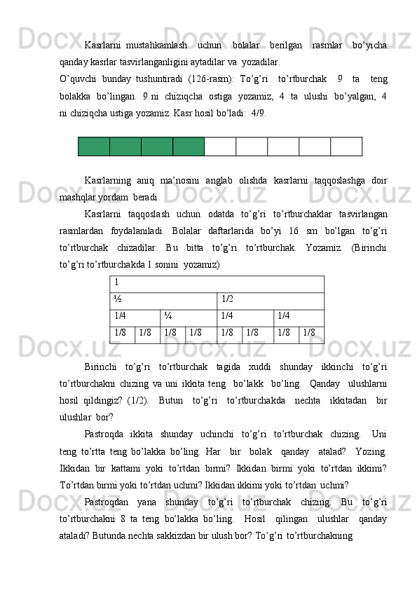 Kasrlarni   mustahkamlash     uchun     bolalar     berilgan     rasmlar     bo’yicha
qanday kasrlar tasvirlanganligini aytadilar va   yozadilar.
O’quvchi   bunday   tushuntiradi   (126-rasm):   To’g’ri     to’rtburchak     9     ta     teng
bolakka   bo’lingan.   9 ni   chiziqcha   ostiga   yozamiz,   4   ta   ulushi   bo’yalgan,   4
ni chiziqcha ustiga yozamiz. Kasr hosil bo’ladi:   4/9.
Kasrlarning   aniq   ma’nosini   anglab   olishda   kasrlarni   taqqoslashga   doir
mashqlar yordam   beradi.
Kasrlarni   taqqoslash   uchun   odatda   to’g’ri   to’rtburchaklar   tasvirlangan
rasmlardan   foydalaniladi.   Bolalar   daftarlarida   bo’yi   16   sm   bo’lgan   to’g’ri
to’rtburchak     chizadilar.     Bu     bitta     to’g’ri     to’rtburchak.     Yozamiz.     (Birinchi
to’g’ri to’rtburchakda 1 sonini   yozamiz)1
½
1/2
1/4	
¼ 1/4 1/4
1/8 1/8 1/8 1/8 1/8 1/8 1/8 1/8
Birinchi   to’g’ri   to’rtburchak   tagida   xuddi   shunday   ikkinchi   to’g’ri
to’rtburchakni   chizing   va   uni   ikkita   teng     bo’lakk     bo’ling.     Qanday     ulushlarni
hosil   qildingiz?   (1/2).     Butun     to’g’ri     to’rtburchakda     nechta     ikkitadan     bir
ulushlar   bor?
Pastroqda     ikkita     shunday     uchinchi     to’g’ri     to’rtburchak     chizing.       Uni
teng   to’rtta   teng   bo’lakka   bo’ling.   Har     bir     bolak     qanday     atalad?     Yozing.
Ikkidan   bir   kattami   yoki   to’rtdan   birmi?   Ikkidan   birmi   yoki   to’rtdan   ikkimi?
To’rtdan birmi yoki to’rtdan uchmi? Ikkidan ikkimi yoki to’rtdan   uchmi?
Pastroqdan   yana   shunday   to’g’ri   to’rtburchak   chizing.   Bu   to’g’ri
to’rtburchakni   8   ta   teng   bo’lakka   bo’ling.     Hosil     qilingan     ulushlar     qanday
ataladi? Butunda nechta sakkizdan bir ulush bor? To’g’ri   to’rtburchakning 