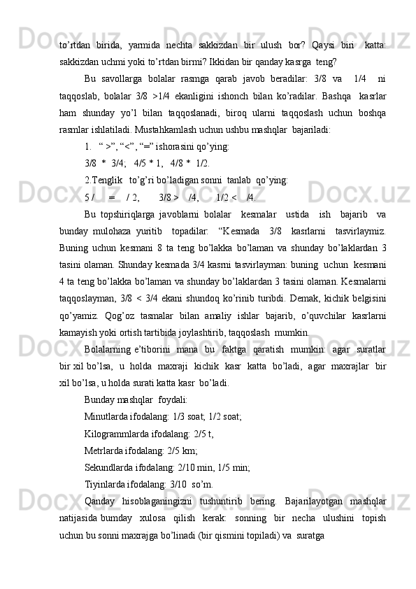 to’rtdan    birida,    yarmida    nechta    sakkizdan    bir    ulush    bor?    Qaysi    biri katta:
sakkizdan uchmi yoki to’rtdan birmi? Ikkidan bir qanday kasrga   teng?
Bu   savollarga   bolalar   rasmga   qarab   javob   beradilar:   3/8   va     1/4     ni
taqqoslab,   bolalar   3/8   >1/4   ekanligini   ishonch   bilan   ko’radilar.   Bashqa     kasrlar
ham   shunday   yo’l   bilan   taqqoslanadi,   biroq   ularni   taqqoslash   uchun   boshqa
rasmlar ishlatiladi. Mustahkamlash uchun ushbu mashqlar   bajariladi:
1. “ >”, “<”, “=” ishorasini qo’ying: 
3/8   *   3/4; 4/5   *   1, 4/8 *   1/2.
2. Tenglik to’g’ri bo’ladigan sonni  tanlab  qo’ying: 
5   / = / 2, 3/8 > /4, 1/2   < /4.
Bu   topshiriqlarga   javoblarni   bolalar     kesmalar     ustida     ish     bajarib     va
bunday   mulohaza   yuritib     topadilar:     “Kesmada     3/8     kasrlarni     tasvirlaymiz.
Buning   uchun   kesmani   8   ta   teng   bo’lakka   bo’laman   va   shunday   bo’laklardan   3
tasini olaman. Shunday kesmada 3/4 kasrni tasvirlayman: buning   uchun  kesmani
4 ta teng bo’lakka bo’laman va shunday bo’laklardan 3 tasini olaman. Kesmalarni
taqqoslayman,   3/8   <   3/4   ekani   shundoq   ko’rinib   turibdi.   Demak,   kichik   belgisini
qo’yamiz.   Qog’oz   tasmalar   bilan   amaliy   ishlar   bajarib,   o’quvchilar   kasrlarni
kamayish yoki ortish tartibida joylashtirib, taqqoslash   mumkin.
Bolalarning e’tiborini    mana   bu   faktga   qaratish   mumkin:    agar    suratlar
bir xil bo’lsa,   u   holda   maxraji   kichik   kasr   katta   bo’ladi,   agar   maxrajlar   bir
xil bo’lsa, u holda surati katta kasr   bo’ladi.
Bunday mashqlar   foydali:
Minutlarda ifodalang: 1/3 soat; 1/2 soat; 
Kilogrammlarda ifodalang: 2/5 t, 
Metrlarda ifodalang: 2/5 km;
Sekundlarda ifodalang: 2/10 min, 1/5 min; 
Tiyinlarda ifodalang: 3/10   so’m.
Qanday   hisoblaganingizni   tushuntirib   bering.   Bajarilayotgan   mashqlar
natijasida   bumday     xulosa     qilish     kerak:     sonning     bir     necha     ulushini     topish
uchun bu sonni maxrajga bo’linadi (bir qismini topiladi) va   suratga 