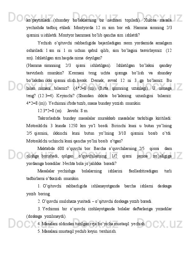 ko’paytiriladi   (shunday   bo’laklarning   bir   nechtasi   topiladi).   Xulosa   masala
yechishda   tadbiq   etiladi:   Montyorda   12   m   sim   bor   edi.   Hamma   simning   2/3
qismini u ishlatdi. Montyor hammasi bo’lib qancha sim   ishlatdi?
Yechish   o’qituvchi   rahbarligida   bajariladigan   rasm   yordamida   amalgam
oshiriladi: 1 sm   ni   1   m   uchun   qabul   qilib,   sim   bo’lagini   tasvirlaymiz     (12
sm). Ishlatilgan sim haqida nima   deyilgan?
(Hamma   simnning     2/3     qismi     ishlatilgan).     Ishlatilgan     bo’lakni     qanday
tasvirlash     mumkin?     Kesmani     teng     uchta     qismga     bo’lish     va     shunday
bo’lakdan   ikki   qismni   olish   kerak.    Demak,     avval     12    ni     3     ga     bo’lamiz.     Bu
bilan     nimani     bilamiz?:     (4*2=8   (m)).   (Bitta     qismning     uzunlagi).     U     nimaga
teng?   (12:3=4).   Keyinchi?   (Shundan     ikkita     bo’lakning     uzunligini     bilamiz:
4*2=8 (m)). Yechimni ifoda tuzib, mana bunday yozish   mumkin:
12:3*2=8   (m). Javobi: 8 m.
Takrorlashda   bunday   masalalar   murakkab   masalalar   tarkibiga   kiritiladi:
Motosiklchi   3   kunda   1250   km   yo’l   bosdi.   Birinchi   kuni   u   butun   yo’lning
2/5   qismini,     ikkinchi     kuni     butun     yo’lning     3/10     qismini     bosib     o’tdi.
Motosiklchi uchinchi kuni qancha yo’lni bosib   o’tgan?
Maktabda   600   o’quvchi   bor.   Barcha   o’quvchilarning   2/5     qismi     dam
olishga   borishadi,   qolgan     o’quvchilarning     1/2     qismi     jamoa     xo’jaligiga
yordamga boradilar. Nechta bola jo’jalikka   boradi?
Masalalar   yechishga     bolalarning     ishlarini     faollashtiradigan     turli
tadbirlarni o’tkazish   mumkin.
1. O’qituvchi     rahbarligida     ishlanayotganda     barcha     ishlarni     daskaga
yozib   boring.
2. O’quvchi mulohaza yuritadi – o’qituvchi doskaga yozib   boradi.
3. Yechimni   bir   o’quvchi   izohlayotganda   bolalar   daftarlariga   yozadilar
(doskaga   yozilmaydi).
4. Masalani oldindan tuzilgan reja bo’yicha mustaqil   yechish.
5. Masalani mustaqil yechib keyin   tershirish. 