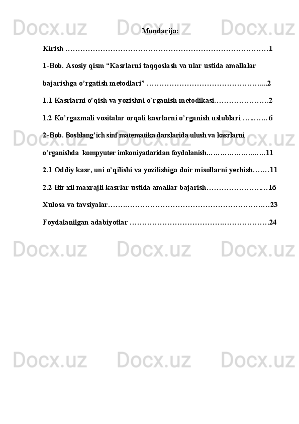 Mundarija:
Kirish ………………………………………………………………………1
1-Bob. Asosiy qism “Kasrlarni taqqoslash va ular ustida amallalar 
bajarishga o’rgatish metodlari” ………………………………………....2
1.1 Kasrlarni o’qish va yozishni o`rganish   mеtodikasi………………….2
1.2 Ko’rgazmali vositalar orqali kasrlarni o’rganish   uslublari …..…... 6 
2-Bob.  Boshlang’ich sinf matematika darslarida ulush va kasrlarni 
o’rganishda    kompyuter imkoniyatlaridan   foydalanish………………..……11 
2.1 Oddiy kasr, uni o’qilishi va yozilishiga doir misollarni yechish….…11
2.2 Bir xil maxrajli kasrlar ustida amallar bajarish………………….…16
Xulosa va tavsiyalar…….……………………………………………….…23
Foydalanilgan adabiyotlar ……………………………….……………….24 