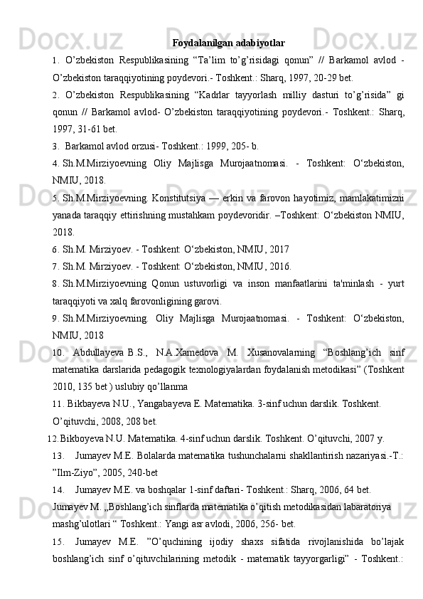 Foydalanilgan adabiyotlar
1. O’zbekiston   Respublikasining   “Ta’lim   to’g’risidagi   qonun”   //   Barkamol   avlod   -
O’zbekiston taraqqiyotining poydevori.- Toshkent.: Sharq, 1997, 20-29 bet.
2. O’zbekiston   Respublikasining   “Kadrlar   tayyorlash   milliy   dasturi   to’g’risida”   gi
qonun   //   Barkamol   avlod-   O’zbekiston   taraqqiyotining   poydevori.-   Toshkent.:   Sharq,
1997, 31-61 bet.
3. Barkamol avlod orzusi- Toshkent.: 1999, 205- b.
4. Sh.M.Mirziyoevning   Oliy   Majlisga   Murojaatnomasi.   -   Toshkent:   O‘zbekiston,
NMIU, 2018. 
5. Sh.M.Mirziyoevning.   Konstitutsiya   —   erkin   va  farovon  hayotimiz,   mamlakatimizni
yanada taraqqiy ettirishning mustahkam  poydevoridir. –Toshkent: O‘zbekiston NMIU,
2018.
6. Sh.M. Mirziyoev. - Toshkent: O‘zbekiston, NMIU, 2017
7. Sh.M. Mirziyoev. - Toshkent: O‘zbekiston, NMIU, 2016.
8. Sh.M.Mirziyoevning   Qonun   ustuvorligi   va   inson   manfaatlarini   ta'minlash   -   yurt
taraqqiyoti va xalq farovonligining garovi.
9. Sh.M.Mirziyoevning.   Oliy   Majlisga   Murojaatnomasi.   -   Toshkent:   O‘zbekiston,
NMIU, 2018
10. Abdullayeva B.S.,   N.A.Xamedova   M.   Xusanovalarning   “Boshlang’ich   sinf
matematika darslarida pedagogik texnologiyalardan foydalanish metodikasi” (Toshkent
2010, 135 bet ) uslubiy qo’llanma
11. Bikbayeva N.U., Yangabayeva E. Matematika. 3-sinf uchun darslik. Toshkent. 
O’qituvchi, 2008, 208   bet.
12. Bikboyeva N.U. Matematika. 4-sinf uchun darslik. Toshkent. O’qituvchi, 2007 y.
13. Jumayev M.E. Bolalarda matematika tushunchalarni shakllantirish nazariyasi.-T.:
”Ilm-Ziyo”, 2005, 240-bet
14. Jumayev M.E. va boshqalar 1-sinf daftari- Toshkent.: Sharq, 2006, 64 bet.
Jumayev M. „Boshlang’ich sinflarda matematika o’qitish metodikasidan labaratoriya 
mashg’ulotlari “ Toshkent.: Yangi asr avlodi, 2006, 256- bet.
15. Jumayev   M.E.   ”O’quchining   ijodiy   shaxs   sifatida   rivojlanishida   bo’lajak
boshlang’ich   sinf   o’qituvchilarining   metodik   -   matematik   tayyorgarligi”   -   Toshkent.: 