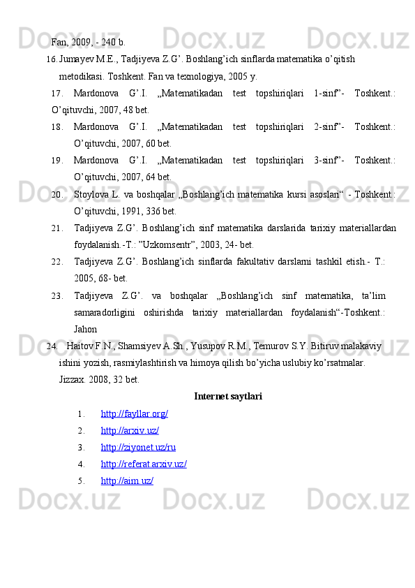 Fan, 2009, - 240 b.
16. Jumayev M.E., Tadjiyeva Z.G’. Boshlang’ich sinflarda matematika o’qitish 
metodikasi. Toshkent. Fan va texnologiya, 2005   y.
17. Mardonova   G’.I.   „Matematikadan   test   topshiriqlari   1-sinf”-   Toshkent.:
O’qituvchi, 2007, 48 bet.
18. Mardonova   G’.I.   „Matematikadan   test   topshiriqlari   2-sinf”-   Toshkent.:
O’qituvchi, 2007, 60 bet.
19. Mardonova   G’.I.   „Matematikadan   test   topshiriqlari   3-sinf”-   Toshkent.:
O’qituvchi, 2007, 64 bet.
20. Stoylova   L.  va   boshqalar   „Boshlang’ich   matematika   kursi   asoslari“   -   Toshkent.:
O’qituvchi, 1991, 336 bet.
21. Tadjiyeva   Z.G’.   Boshlang’ich   sinf   matematika   darslarida   tarixiy   materiallardan
foydalanish.-T.: ”Uzkomsentr”, 2003, 24- bet.
22. Tadjiyeva   Z.G’.   Boshlang’ich   sinflarda   fakultativ   darslarni   tashkil   etish.-   T.:
2005, 68- bet.  
23. Tadjiyeva   Z.G’.   va   boshqalar   „Boshlang’ich   sinf   matematika,   ta’lim
samaradorligini   oshirishda   tarixiy   materiallardan   foydalanish“-Toshkent.:
Jahon
24.    Haitov F.N., Shamsiyev A.Sh., Yusupov R.M., Temurov S.Y. Bitiruv malakaviy 
ishini yozish, rasmiylashtirish va himoya qilish bo’yicha uslubiy ko’rsatmalar. 
Jizzax. 2008, 32   bet.
Internet saytlari
1. http://fayllar.org/   
2. http://arxiv.uz/   
3. http://ziyonet.uz/ru   
4. http://referat.arxiv.uz/   
5. http://aim.uz/    