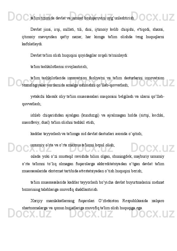 ta'lim tizimida davlat va jamoat boshqaruvini uyg‘unlashtirish.
Davlat   jinsi,   irqi,   millati,   tili,   dini,   ijtimoiy   kelib   chiqishi,   e'tiqodi,   shaxsi,
ijtimoiy   mavqeidan   qat'iy   nazar,   har   kimga   ta'lim   olishda   teng   huquqlarni
kafolatlaydi.
Davlat ta'lim olish huquqini quyidagilar orqali ta'minlaydi:
ta'lim tashkilotlarini rivojlantirish;
ta'lim   tashkilotlarida   innovatsion   faoliyatni   va   ta'lim   dasturlarini   innovatsion
texnologiyalar yordamida amalga oshirishni qo‘llab-quvvatlash;
yetakchi klassik oliy ta'lim muassasalari maqomini belgilash va ularni qo‘llab-
quvvatlash;
ishlab   chiqarishdan   ajralgan   (kunduzgi)   va   ajralmagan   holda   (sirtqi,   kechki,
masofaviy, dual) ta'lim olishni tashkil etish;
kadrlar tayyorlash va ta'limga oid davlat dasturlari asosida o‘qitish;
umumiy o‘rta va o‘rta maxsus ta'limni bepul olish;
oilada yoki  o‘zi  mustaqil  ravishda bilim  olgan, shuningdek,  majburiy umumiy
o‘rta   ta'limni   to‘liq   olmagan   fuqarolarga   akkreditatsiyadan   o‘tgan   davlat   ta'lim
muassasalarida eksternat tartibida attestatsiyadan o‘tish huquqini berish;
ta'lim muassasalarida kadrlar tayyorlash bo‘yicha davlat buyurtmalarini mehnat
bozorining talablariga muvofiq shakllantirish.
Xorijiy   mamlakatlarning   fuqarolari   O‘zbekiston   Respublikasida   xalqaro
shartnomalarga va qonun hujjatlariga muvofiq ta'lim olish huquqiga ega.