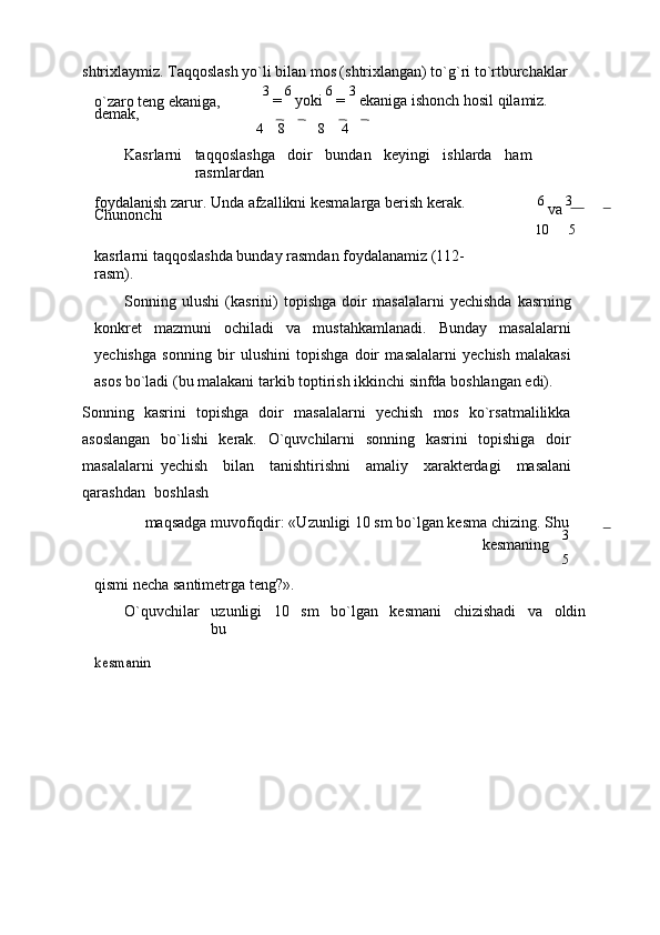 shtrixlaymiz. Taqqoslash yo`li bilan mos (shtrixlangan) to`g`ri to`rtburchaklar
o`zaro tеng ekaniga,  
dеmak, 3 
=  6 
yoki  6 
=  3 
ekaniga ishonch hosil qilamiz.
4 8 8 4
Kasrlarni taqqoslashga doir bundan kеyingi ishlarda ham
rasmlardan
foydalanish zarur. Unda afzallikni kеsmalarga bеrish kеrak. 
Chunonchi 6 
va  3
kasrlarni taqqoslashda bunday rasmdan foydalanamiz (112-
rasm). 10 5
Sonning   ulushi   (kasrini)   topishga   doir   masalalarni   yеchishda   kasrning
konkrеt   mazmuni   ochiladi   va   mustahkamlanadi.   Bunday   masalalarni
yеchishga   sonning   bir   ulushini   topishga   doir   masalalarni   yеchish   malakasi
asos bo`ladi (bu malakani tarkib toptirish ikkinchi sinfda boshlangan edi).
Sonning   kasrini   topishga   doir   masalalarni   yеchish   mos   ko`rsatmalilikka
asoslangan   bo`lishi   kеrak.   O`quvchilarni   sonning   kasrini   topishiga   doir
masalalarni   yеchish     bilan     tanishtirishni     amaliy     xaraktеrdagi     masalani
qarashdan    boshlash
maqsadga muvofiqdir: «Uzunligi 10 sm bo`lgan kеsma chizing. Shu
kеsmaning     3
5
qismi nеcha santimеtrga tеng?».
O`quvchilar uzunligi 10 sm bo`lgan kеsmani chizishadi va oldin
bukеsmanin 