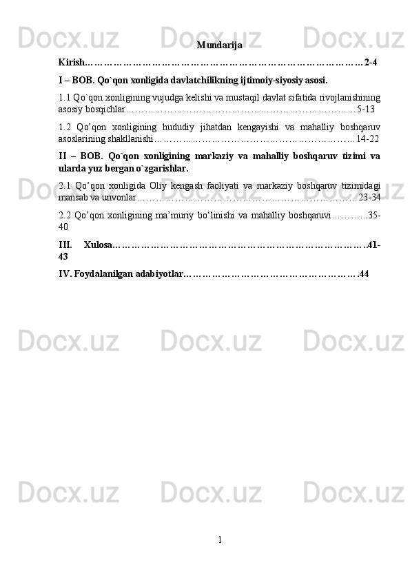 Mundarija
Kirish……………………………………………………………………………2-4
I – BOB. Qo`qon xonligida davlatchilikning ijtimoiy-siyosiy asosi.
1.1 Qo`qon xonligining vujudga kelishi va mustaqil davlat sifatida rivojlanishining
asosiy bosqichlar………………………………………………………………5-13
1.2   Qo’qon   xonligining   hududiy   jihatdan   kengayishi   va   mahalliy   boshqaruv
asoslarining shakllanishi………………………………………………………14-22
II   –   BOB.   Qo`qon   xonligining   markaziy   va   mahalliy   boshqaruv   tizimi   va
ularda yuz bergan o`zgarishlar.
2.1   Qo’qon   xonligida   Oliy   kengash   faoliyati   va   markaziy   boshqaruv   tizimidagi
mansab va unvonlar……………………………………………………………23-34
2.2   Qo’qon   xonligining   ma’muriy   bo‘linishi   va   mahalliy   boshqaruvi………...35-
40
III.   Xulosa……………………………………………………………………..41-
43
IV. Foydalanilgan adabiyotlar………………………………………………. 44
1 