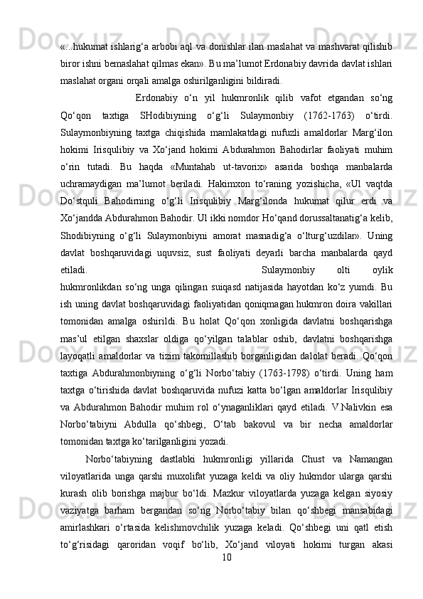 «...hukumat ishlarig‘a arbobi aql va donishlar ilan maslahat va mashvarat qilishib
biror ishni bemaslahat qilmas ekan». Bu ma’lumot Erdonabiy davrida davlat ishlari
maslahat organi orqali amalga oshirilganligini bildiradi. 
Erdonabiy   o‘n   yil   hukmronlik   qilib   vafot   etgandan   so‘ng
Qo‘qon   taxtiga   SHodibiyning   o‘g‘li   Sulaymonbiy   (1762-1763)   o‘tirdi.
Sulaymonbiyning   taxtga   chiqishida   mamlakatdagi   nufuzli   amaldorlar   Marg‘ilon
hokimi   Irisqulibiy   va   Xo‘jand   hokimi   Abdurahmon   Bahodirlar   faoliyati   muhim
o‘rin   tutadi.   Bu   haqda   «Muntahab   ut-tavorix»   asarida   boshqa   manbalarda
uchramaydigan   ma’lumot   beriladi.   Hakimxon   to‘raning   yozishicha,   «Ul   vaqtda
Do‘stquli   Bahodirning   o‘g‘li   Irisqulibiy   Marg‘ilonda   hukumat   qilur   erdi   va
Xo‘jandda Abdurahmon Bahodir. Ul ikki nomdor Ho‘qand dorussaltanatig‘a kelib,
Shodibiyning   o‘g‘li   Sulaymonbiyni   amorat   masnadig‘a   o‘lturg‘uzdilar».   Uning
davlat   boshqaruvidagi   uquvsiz,   sust   faoliyati   deyarli   barcha   manbalarda   qayd
etiladi.  Sulaymonbiy   olti   oylik
hukmronlikdan   so‘ng   unga   qilingan   suiqasd   natijasida   hayotdan   ko‘z   yumdi.   Bu
ish uning davlat boshqaruvidagi faoliyatidan qoniqmagan hukmron doira vakillari
tomonidan   amalga   oshirildi.   Bu   holat   Qo‘qon   xonligida   davlatni   boshqarishga
mas’ul   etilgan   shaxslar   oldiga   qo‘yilgan   talablar   oshib,   davlatni   boshqarishga
layoqatli   amaldorlar   va   tizim   takomillashib   borganligidan   dalolat   beradi.   Qo‘qon
taxtiga   Abdurahmonbiyning   o‘g‘li   Norbo‘tabiy   (1763-1798)   o‘tirdi.   Uning   ham
taxtga   o‘tirishida   davlat   boshqaruvida   nufuzi   katta   bo‘lgan   amaldorlar   Irisqulibiy
va   Abdurahmon   Bahodir   muhim   rol   o‘ynaganliklari   qayd   etiladi.   V.Nalivkin   esa
Norbo‘tabiyni   Abdulla   qo‘shbegi,   O‘tab   bakovul   va   bir   necha   amaldorlar
tomonidan taxtga ko‘tarilganligini yozadi. 
Norbo‘tabiyning   dastlabki   hukmronligi   yillarida   Chust   va   Namangan
viloyatlarida   unga   qarshi   muxolifat   yuzaga   keldi   va   oliy   hukmdor   ularga   qarshi
kurash   olib   borishga   majbur   bo‘ldi.   Mazkur   viloyatlarda   yuzaga   kelgan   siyosiy
vaziyatga   barham   bergandan   so‘ng   Norbo‘tabiy   bilan   qo‘shbegi   mansabidagi
amirlashkari   o‘rtasida   kelishmovchilik   yuzaga   keladi.   Qo‘shbegi   uni   qatl   etish
to‘g‘risidagi   qaroridan   voqif   bo‘lib,   Xo‘jand   viloyati   hokimi   turgan   akasi
10 