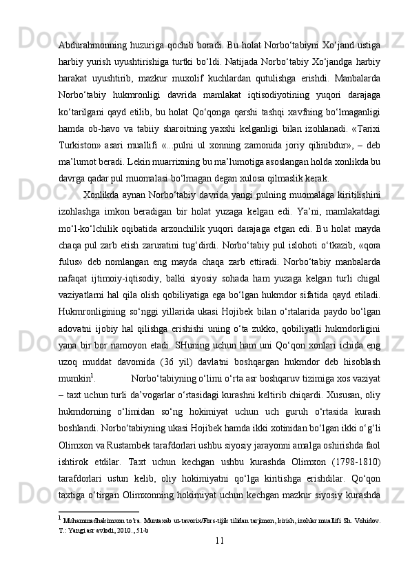 Abdurahmonning  huzuriga qochib  boradi.  Bu  holat  Norbo‘tabiyni  Xo‘jand ustiga
harbiy  yurish  uyushtirishiga  turtki  bo‘ldi. Natijada  Norbo‘tabiy  Xo‘jandga  harbiy
harakat   uyushtirib,   mazkur   muxolif   kuchlardan   qutulishga   erishdi.   Manbalarda
Norbo‘tabiy   hukmronligi   davrida   mamlakat   iqtisodiyotining   yuqori   darajaga
ko‘tarilgani   qayd   etilib,   bu   holat   Qo‘qonga   qarshi   tashqi   xavfning   bo‘lmaganligi
hamda   ob-havo   va   tabiiy   sharoitning   yaxshi   kelganligi   bilan   izohlanadi.   «Tarixi
Turkiston»   asari   muallifi   «...pulni   ul   xonning   zamonida   joriy   qilinibdur»,   –   deb
ma’lumot beradi. Lekin muarrixning bu ma’lumotiga asoslangan holda xonlikda bu
davrga qadar pul muomalasi bo‘lmagan degan xulosa qilmaslik kerak. 
Xonlikda  aynan  Norbo‘tabiy  davrida  yangi  pulning  muomalaga  kiritilishini
izohlashga   imkon   beradigan   bir   holat   yuzaga   kelgan   edi.   Ya’ni,   mamlakatdagi
mo‘l-ko‘lchilik   oqibatida   arzonchilik   yuqori   darajaga   etgan   edi.   Bu   holat   mayda
chaqa   pul   zarb   etish   zaruratini   tug‘dirdi.   Norbo‘tabiy   pul   islohoti   o‘tkazib,   «qora
fulus»   deb   nomlangan   eng   mayda   chaqa   zarb   ettiradi.   Norbo‘tabiy   manbalarda
nafaqat   ijtimoiy-iqtisodiy,   balki   siyosiy   sohada   ham   yuzaga   kelgan   turli   chigal
vaziyatlarni  hal   qila olish  qobiliyatiga  ega bo‘lgan  hukmdor   sifatida qayd  etiladi.
Hukmronligining   so‘nggi   yillarida   ukasi   Hojibek   bilan   o‘rtalarida   paydo   bo‘lgan
adovatni   ijobiy   hal   qilishga   erishishi   uning   o‘ta   zukko,   qobiliyatli   hukmdorligini
yana   bir   bor   namoyon   etadi.   SHuning   uchun   ham   uni   Qo‘qon   xonlari   ichida   eng
uzoq   muddat   davomida   (36   yil)   davlatni   boshqargan   hukmdor   deb   hisoblash
mumkin 1
.  Norbo‘tabiyning o‘limi o‘rta asr boshqaruv tizimiga xos vaziyat
– taxt uchun turli da’vogarlar o‘rtasidagi kurashni keltirib chiqardi. Xususan, oliy
hukmdorning   o‘limidan   so‘ng   hokimiyat   uchun   uch   guruh   o‘rtasida   kurash
boshlandi. Norbo‘tabiyning ukasi Hojibek hamda ikki xotinidan bo‘lgan ikki o‘g‘li
Olimxon va Rustambek tarafdorlari ushbu siyosiy jarayonni amalga oshirishda faol
ishtirok   etdilar.   Taxt   uchun   kechgan   ushbu   kurashda   Olimxon   (1798-1810)
tarafdorlari   ustun   kelib,   oliy   hokimiyatni   qo‘lga   kiritishga   erishdilar.   Qo‘qon
taxtiga   o‘tirgan   Olimxonning   hokimiyat   uchun   kechgan   mazkur   siyosiy   kurashda
1
  Muhammadhakimxon to’ra. Muntaxab ut-tavorix/Fors-tijik tilidan tarjimon, kirish, izohlar muallifi Sh. Vohidov.
T.: Yangi asr avlodi, 2010., 51-b
11 