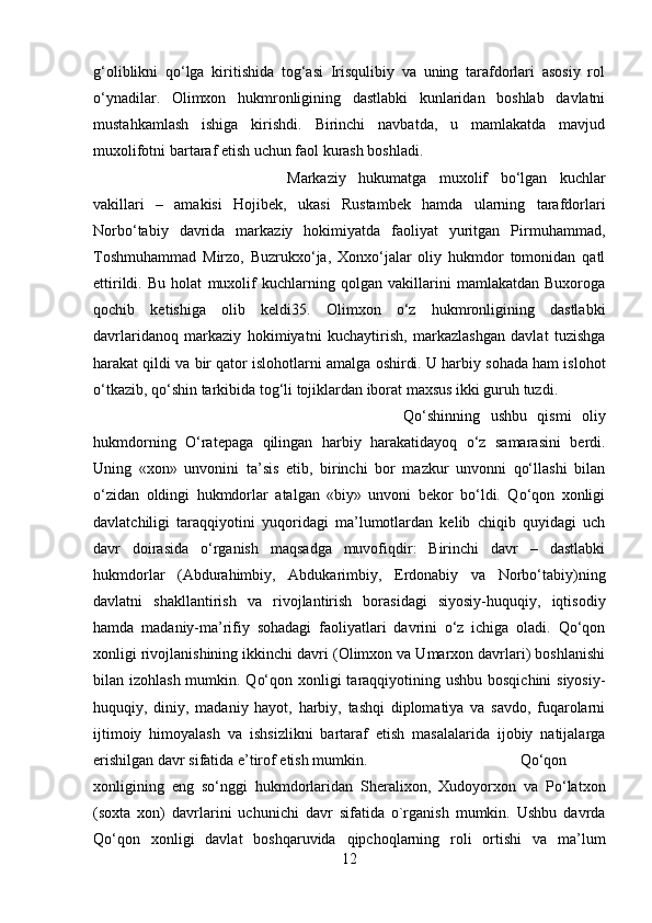g‘oliblikni   qo‘lga   kiritishida   tog‘asi   Irisqulibiy   va   uning   tarafdorlari   asosiy   rol
o‘ynadilar.   Olimxon   hukmronligining   dastlabki   kunlaridan   boshlab   davlatni
mustahkamlash   ishiga   kirishdi.   Birinchi   navbatda,   u   mamlakatda   mavjud
muxolifotni bartaraf etish uchun faol kurash boshladi. 
Markaziy   hukumatga   muxolif   bo‘lgan   kuchlar
vakillari   –   amakisi   Hojibek,   ukasi   Rustambek   hamda   ularning   tarafdorlari
Norbo‘tabiy   davrida   markaziy   hokimiyatda   faoliyat   yuritgan   Pirmuhammad,
Toshmuhammad   Mirzo,   Buzrukxo‘ja,   Xonxo‘jalar   oliy   hukmdor   tomonidan   qatl
ettirildi.   Bu   holat   muxolif   kuchlarning   qolgan   vakillarini   mamlakatdan   Buxoroga
qochib   ketishiga   olib   keldi35.   Olimxon   o‘z   hukmronligining   dastlabki
davrlaridanoq   markaziy   hokimiyatni   kuchaytirish,   markazlashgan   davlat   tuzishga
harakat qildi va bir qator islohotlarni amalga oshirdi. U harbiy sohada ham islohot
o‘tkazib, qo‘shin tarkibida tog‘li tojiklardan iborat maxsus ikki guruh tuzdi. 
Qo‘shinning   ushbu   qismi   oliy
hukmdorning   O‘ratepaga   qilingan   harbiy   harakatidayoq   o‘z   samarasini   berdi.
Uning   «xon»   unvonini   ta’sis   etib,   birinchi   bor   mazkur   unvonni   qo‘llashi   bilan
o‘zidan   oldingi   hukmdorlar   atalgan   «biy»   unvoni   bekor   bo‘ldi.   Qo‘qon   xonligi
davlatchiligi   taraqqiyotini   yuqoridagi   ma’lumotlardan   kelib   chiqib   quyidagi   uch
davr   doirasida   o‘rganish   maqsadga   muvofiqdir:   Birinchi   davr   –   dastlabki
hukmdorlar   (Abdurahimbiy,   Abdukarimbiy,   Erdonabiy   va   Norbo‘tabiy)ning
davlatni   shakllantirish   va   rivojlantirish   borasidagi   siyosiy-huquqiy,   iqtisodiy
hamda   madaniy-ma’rifiy   sohadagi   faoliyatlari   davrini   o‘z   ichiga   oladi.   Qo‘qon
xonligi rivojlanishining ikkinchi davri (Olimxon va Umarxon davrlari) boshlanishi
bilan izohlash mumkin. Qo‘qon xonligi taraqqiyotining ushbu bosqichini  siyosiy-
huquqiy,   diniy,   madaniy   hayot,   harbiy,   tashqi   diplomatiya   va   savdo,   fuqarolarni
ijtimoiy   himoyalash   va   ishsizlikni   bartaraf   etish   masalalarida   ijobiy   natijalarga
erishilgan davr sifatida e’tirof etish mumkin. Qo‘qon
xonligining   eng   so‘nggi   hukmdorlaridan   Sheralixon,   Xudoyorxon   va   Po‘latxon
(soxta   xon)   davrlarini   uchunichi   davr   sifatida   o`rganish   mumkin.   Ushbu   davrda
Qo‘qon   xonligi   davlat   boshqaruvida   qipchoqlarning   roli   ortishi   va   ma’lum
12 