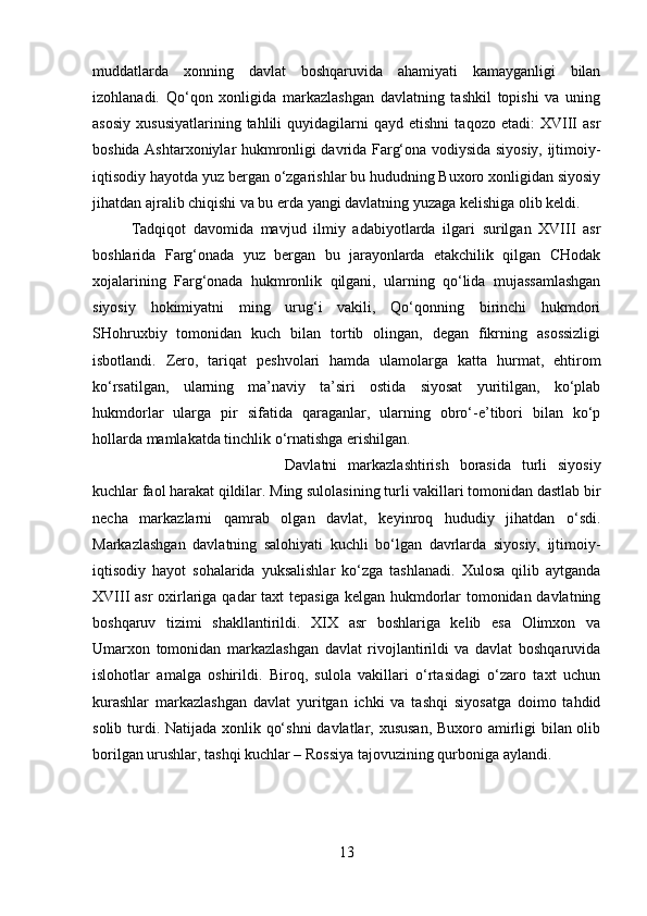 muddatlarda   xonning   davlat   boshqaruvida   ahamiyati   kamayganligi   bilan
izohlanadi.   Qo‘qon   xonligida   markazlashgan   davlatning   tashkil   topishi   va   uning
asosiy   xususiyatlarining   tahlili   quyidagilarni   qayd  etishni   taqozo   etadi:   XVIII   asr
boshida Ashtarxoniylar hukmronligi davrida Farg‘ona vodiysida siyosiy, ijtimoiy-
iqtisodiy hayotda yuz bergan o‘zgarishlar bu hududning Buxoro xonligidan siyosiy
jihatdan ajralib chiqishi va bu erda yangi davlatning yuzaga kelishiga olib keldi. 
Tadqiqot   davomida   mavjud   ilmiy   adabiyotlarda   ilgari   surilgan   XVIII   asr
boshlarida   Farg‘onada   yuz   bergan   bu   jarayonlarda   etakchilik   qilgan   CHodak
xojalarining   Farg‘onada   hukmronlik   qilgani,   ularning   qo‘lida   mujassamlashgan
siyosiy   hokimiyatni   ming   urug‘i   vakili,   Qo‘qonning   birinchi   hukmdori
SHohruxbiy   tomonidan   kuch   bilan   tortib   olingan,   degan   fikrning   asossizligi
isbotlandi.   Zero,   tariqat   peshvolari   hamda   ulamolarga   katta   hurmat,   ehtirom
ko‘rsatilgan,   ularning   ma’naviy   ta’siri   ostida   siyosat   yuritilgan,   ko‘plab
hukmdorlar   ularga   pir   sifatida   qaraganlar,   ularning   obro‘-e’tibori   bilan   ko‘p
hollarda mamlakatda tinchlik o‘rnatishga erishilgan. 
Davlatni   markazlashtirish   borasida   turli   siyosiy
kuchlar faol harakat qildilar. Ming sulolasining turli vakillari tomonidan dastlab bir
necha   markazlarni   qamrab   olgan   davlat,   keyinroq   hududiy   jihatdan   o‘sdi.
Markazlashgan   davlatning   salohiyati   kuchli   bo‘lgan   davrlarda   siyosiy,   ijtimoiy-
iqtisodiy   hayot   sohalarida   yuksalishlar   ko‘zga   tashlanadi.   Xulosa   qilib   aytganda
XVIII asr oxirlariga qadar  taxt  tepasiga kelgan hukmdorlar  tomonidan davlatning
boshqaruv   tizimi   shakllantirildi.   XIX   asr   boshlariga   kelib   esa   Olimxon   va
Umarxon   tomonidan   markazlashgan   davlat   rivojlantirildi   va   davlat   boshqaruvida
islohotlar   amalga   oshirildi.   Biroq,   sulola   vakillari   o‘rtasidagi   o‘zaro   taxt   uchun
kurashlar   markazlashgan   davlat   yuritgan   ichki   va   tashqi   siyosatga   doimo   tahdid
solib turdi. Natijada xonlik qo‘shni  davlatlar, xususan, Buxoro amirligi  bilan olib
borilgan urushlar, tashqi kuchlar – Rossiya tajovuzining qurboniga aylandi.
13 