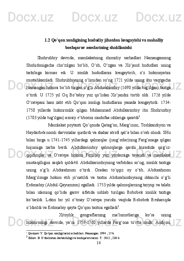 1.2 Qo’qon xonligining hududiy jihatdan kengayishi va mahalliy
boshqaruv asoslarining shakllanishi
Shohruhbiy   davrida,   mamlakatning   shimoliy   sarhadlari   Namanganning
Shohidonigacha   cho‘zilgan   bo‘lib,   O‘sh,   O‘zgan   va   Xo‘jand   hududlari   uning
tarkibiga   kirmas   edi.   U   xonlik   hududlarini   kengaytirib,   o‘z   hokimiyatini
mustahkamladi. Shohruhbiyning o‘limidan so‘ng 1721 yilda uning shu vaqtgacha
Namangan hokimi bo‘lib turgan o‘g‘li Abdurahimbiy (1690 yilda tug‘ilgan) taxtga
o‘tirdi.   U   1725   yil   Oq   Bo‘tabiy   yuz   qo‘lidan   Xo‘jandni   tortib   oldi.   1726   yilda
O‘ratepani   ham   zabt   etib   Qo‘qon   xonligi   hududlarini   yanada   kengaytirdi.   1734-
1750   yillarda   hukmronlik   qilgan   Muhammad   Abdulkarimbiy   ibn   Shohruxbiy
(1703 yilda tug‘ilgan) asosiy e’tiborini mudofaa ishlariga qaratdi 1
. 
Mamlakat poytaxti Qo‘qonda Qatag‘on, Marg‘inon, Toshkandiyon va
Haydarbek nomli darvozalar qurdirdi va shahar atrofi qal’a bilan o‘rab olindi. SHu
bilan   birga   u   1741-1745   yillardagi   qalmoqlar   (jung‘orlar)ning   Farg‘onaga   qilgan
hujumiga   zarba   berdi.   Abdulkarimbiy   qalmoqlarga   qarshi   kurashda   qirg‘iz-
qipchoqlar   va   O‘ratepa   hokimi   Fozilbiy   yuz   yordamiga   tayandi   va   mamlakat
mustaqilligini   saqlab   qoldi46.   Abdulkarimbiyning   vafotidan   so‘ng,   xonlik   taxtiga
uning   o‘g‘li   Abdurahmon   o‘tirdi.   Oradan   to‘qqiz   oy   o‘tib,   Abdurahmon
Marg‘ilonga   hokim   etib   jo‘natildi   va   taxtni   Abdurahimbiyning   ikkinchi   o‘g‘li
Erdonabiy (Abdul-Qayumxon) egalladi. 1753 yilda qalmoqlarning tazyiqi va talabi
bilan   ularning   qo‘lida   garov   sifatida   ushlab   turilgan   Bobobek   xonlik   taxtiga
ko‘tarildi.   Lekin   bir   yil   o‘tmay   O‘ratepa   yurishi   vaqtida   Bobobek   Beshariqda
o‘ldirildi va Erdonabiy qayta Qo‘qon taxtini egalladi 2
. 
Xitoylik   geograflarning   ma’lumotlariga   ko‘ra   uning
hukmronligi   davrida,   ya’ni   1759-1760   yillarda   Farg‘ona   to‘rtta   mulk:   Andijon,
1
 Qosimov.Y. Qo’qon xonligi tarixi ocherklari. Namangan: 1994., 17-b
2
 Eshov. B. O’zbekiston davlatchiligi va boshqaruvi tarixi. T.: 2012., 230-b
14 