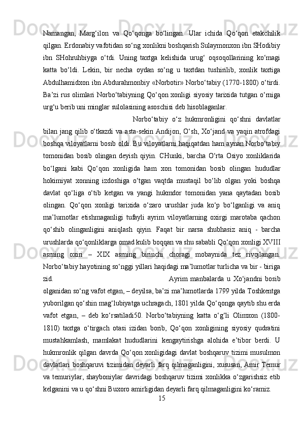 Namangan,   Marg‘ilon   va   Qo‘qonga   bo‘lingan.   Ular   ichida   Qo‘qon   etakchilik
qilgan. Erdonabiy vafotidan so‘ng xonlikni boshqarish Sulaymonxon ibn SHodibiy
ibn   SHohruhbiyga   o‘tdi.   Uning   taxtga   kelishida   urug‘   oqsoqollarining   ko‘magi
katta   bo‘ldi.   Lekin,   bir   necha   oydan   so‘ng   u   taxtdan   tushirilib,   xonlik   taxtiga
Abdulhamidxon ibn Abdurahmonbiy «Norbotir» Norbo‘tabiy (1770-1800) o‘tirdi.
Ba’zi rus olimlari Norbo‘tabiyning Qo‘qon xonligi siyosiy tarixida tutgan o‘rniga
urg‘u berib uni minglar sulolasining asoschisi deb hisoblaganlar. 
Norbo‘tabiy   o‘z   hukmronligini   qo‘shni   davlatlar
bilan jang qilib o‘tkazdi  va  asta-sekin Andijon, O‘sh,  Xo‘jand va yaqin  atrofdagi
boshqa viloyatlarni bosib oldi. Bu viloyatlarni haqiqatdan ham aynan Norbo‘tabiy
tomonidan   bosib   olingan   deyish   qiyin.   CHunki,   barcha   O‘rta   Osiyo   xonliklarida
bo‘lgani   kabi   Qo‘qon   xonligida   ham   xon   tomonidan   bosib   olingan   hududlar
hokimiyat   xonning   izdoshiga   o‘tgan   vaqtda   mustaqil   bo‘lib   olgan   yoki   boshqa
davlat   qo‘liga   o‘tib   ketgan   va   yangi   hukmdor   tomonidan   yana   qaytadan   bosib
olingan.   Qo‘qon   xonligi   tarixida   o‘zaro   urushlar   juda   ko‘p   bo‘lganligi   va   aniq
ma’lumotlar   etishmaganligi   tufayli   ayrim   viloyatlarning   oxirgi   marotaba   qachon
qo‘shib   olinganligini   aniqlash   qiyin.   Faqat   bir   narsa   shubhasiz   aniq   -   barcha
urushlarda qo‘qonliklarga omad kulib boqqan va shu sababli Qo‘qon xonligi XVIII
asrning   oxiri   –   XIX   asrning   birinchi   choragi   mobaynida   tez   rivojlangan.
Norbo‘tabiy hayotining so‘nggi yillari haqidagi ma’lumotlar turlicha va bir - biriga
zid.  Ayrim   manbalarda   u   Xo‘jandni   bosib
olganidan so‘ng vafot etgan, – deyilsa, ba’zi ma’lumotlarda 1799 yilda Toshkentga
yuborilgan qo‘shin mag‘lubiyatga uchragach, 1801 yilda Qo‘qonga qaytib shu erda
vafot   etgan,   –   deb   ko‘rsatiladi50.   Norbo‘tabiyning   katta   o‘g‘li   Olimxon   (1800-
1810)   taxtga   o‘tirgach   otasi   izidan   borib,   Qo‘qon   xonligining   siyosiy   qudratini
mustahkamlash,   mamlakat   hududlarini   kengaytirishga   alohida   e’tibor   berdi.   U
hukmronlik qilgan davrda Qo‘qon xonligidagi  davlat boshqaruv tizimi musulmon
davlatlari boshqaruvi tizimidan deyarli farq qilmaganligini, xususan,  Amir Temur
va temuriylar, shayboniylar  davridagi boshqaruv tizimi xonlikka o‘zgarishsiz  etib
kelganini va u qo‘shni Buxoro amirligidan deyarli farq qilmaganligini ko‘ramiz. 
15 