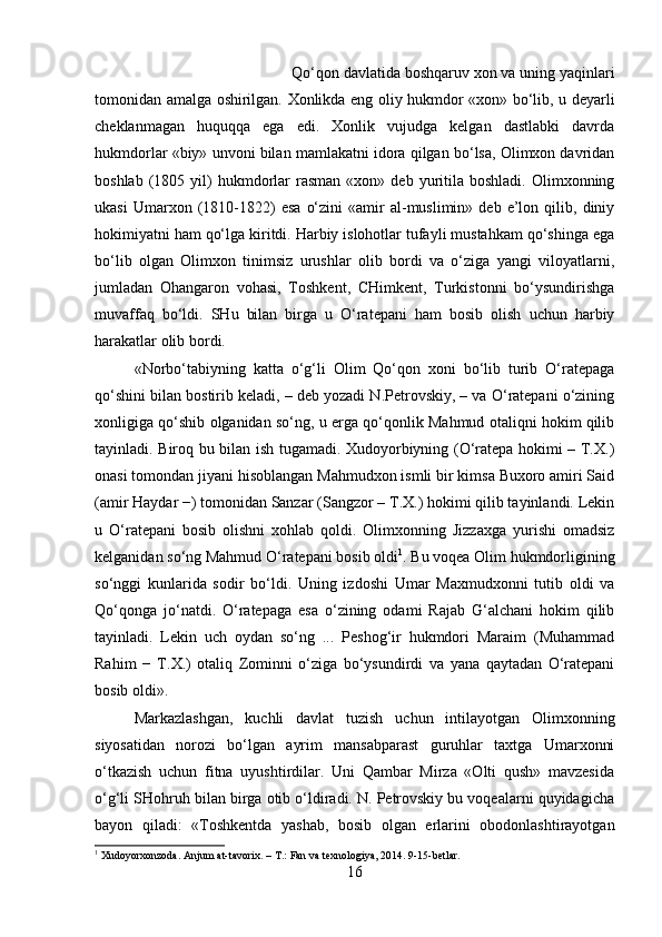 Qo‘qon davlatida boshqaruv xon va uning yaqinlari
tomonidan amalga oshirilgan. Xonlikda eng oliy hukmdor «xon» bo‘lib, u deyarli
cheklanmagan   huquqqa   ega   edi.   Xonlik   vujudga   kelgan   dastlabki   davrda
hukmdorlar «biy» unvoni bilan mamlakatni idora qilgan bo‘lsa, Olimxon davridan
boshlab  (1805  yil)  hukmdorlar   rasman   «xon»  deb  yuritila  boshladi.   Olimxonning
ukasi   Umarxon  (1810-1822)   esa   o‘zini   «amir   al-muslimin»   deb   e’lon   qilib,  diniy
hokimiyatni ham qo‘lga kiritdi. Harbiy islohotlar tufayli mustahkam qo‘shinga ega
bo‘lib   olgan   Olimxon   tinimsiz   urushlar   olib   bordi   va   o‘ziga   yangi   viloyatlarni,
jumladan   Ohangaron   vohasi,   Toshkent,   CHimkent,   Turkistonni   bo‘ysundirishga
muvaffaq   bo‘ldi.   SHu   bilan   birga   u   O‘ratepani   ham   bosib   olish   uchun   harbiy
harakatlar olib bordi. 
«Norbo‘tabiyning   katta   o‘g‘li   Olim   Qo‘qon   xoni   bo‘lib   turib   O‘ratepaga
qo‘shini bilan bostirib keladi, – deb yozadi N.Petrovskiy, – va O‘ratepani o‘zining
xonligiga qo‘shib olganidan so‘ng, u erga qo‘qonlik Mahmud otaliqni hokim qilib
tayinladi. Biroq bu bilan ish tugamadi. Xudoyorbiyning (O‘ratepa hokimi – T.X.)
onasi tomondan jiyani hisoblangan Mahmudxon ismli bir kimsa Buxoro amiri Said
(amir Haydar −) tomonidan Sanzar (Sangzor – T.X.) hokimi qilib tayinlandi. Lekin
u   O‘ratepani   bosib   olishni   xohlab   qoldi.   Olimxonning   Jizzaxga   yurishi   omadsiz
kelganidan so‘ng Mahmud O‘ratepani bosib oldi 1
. Bu voqea Olim hukmdorligining
so‘nggi   kunlarida   sodir   bo‘ldi.   Uning   izdoshi   Umar   Maxmudxonni   tutib   oldi   va
Qo‘qonga   jo‘natdi.   O‘ratepaga   esa   o‘zining   odami   Rajab   G‘alchani   hokim   qilib
tayinladi.   Lekin   uch   oydan   so‘ng   ...   Peshog‘ir   hukmdori   Maraim   (Muhammad
Rahim   −   T.X.)   otaliq   Zominni   o‘ziga   bo‘ysundirdi   va   yana   qaytadan   O‘ratepani
bosib oldi». 
Markazlashgan,   kuchli   davlat   tuzish   uchun   intilayotgan   Olimxonning
siyosatidan   norozi   bo‘lgan   ayrim   mansabparast   guruhlar   taxtga   Umarxonni
o‘tkazish   uchun   fitna   uyushtirdilar.   Uni   Qambar   Mirza   «Olti   qush»   mavzesida
o‘g‘li SHohruh bilan birga otib o‘ldiradi. N. Petrovskiy bu voqealarni quyidagicha
bayon   qiladi:   «Toshkentda   yashab,   bosib   olgan   erlarini   obodonlashtirayotgan
1
 Xudoyorxonzoda. Anjum at-tavorix. – T.: Fan va texnologiya, 2014. 9-15-betlar.
16 