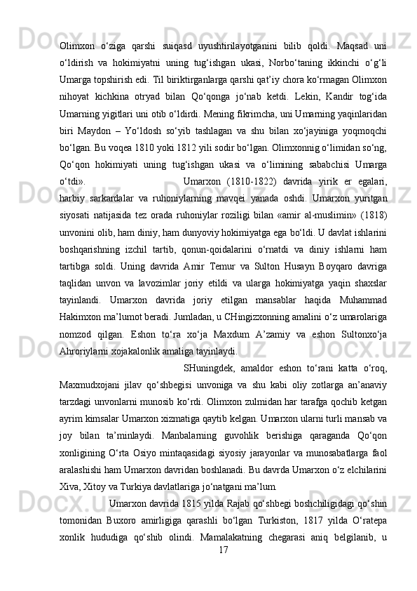 Olimxon   o‘ziga   qarshi   suiqasd   uyushtirilayotganini   bilib   qoldi.   Maqsad   uni
o‘ldirish   va   hokimiyatni   uning   tug‘ishgan   ukasi,   Norbo‘taning   ikkinchi   o‘g‘li
Umarga topshirish edi. Til biriktirganlarga qarshi qat’iy chora ko‘rmagan Olimxon
nihoyat   kichkina   otryad   bilan   Qo‘qonga   jo‘nab   ketdi.   Lekin,   Kandir   tog‘ida
Umarning yigitlari uni otib o‘ldirdi. Mening fikrimcha, uni Umarning yaqinlaridan
biri   Maydon   –   Yo‘ldosh   so‘yib   tashlagan   va   shu   bilan   xo‘jayiniga   yoqmoqchi
bo‘lgan. Bu voqea 1810 yoki 1812 yili sodir bo‘lgan. Olimxonnig o‘limidan so‘ng,
Qo‘qon   hokimiyati   uning   tug‘ishgan   ukasi   va   o‘limining   sababchisi   Umarga
o‘tdi».  Umarxon   (1810-1822)   davrida   yirik   er   egalari,
harbiy   sarkardalar   va   ruhoniylarning   mavqei   yanada   oshdi.   Umarxon   yuritgan
siyosati   natijasida   tez   orada   ruhoniylar   roziligi   bilan   «amir   al-muslimin»   (1818)
unvonini olib, ham diniy, ham dunyoviy hokimiyatga ega bo‘ldi. U davlat ishlarini
boshqarishning   izchil   tartib,   qonun-qoidalarini   o‘rnatdi   va   diniy   ishlarni   ham
tartibga   soldi.   Uning   davrida   Amir   Temur   va   Sulton   Husayn   Boyqaro   davriga
taqlidan   unvon   va   lavozimlar   joriy   etildi   va   ularga   hokimiyatga   yaqin   shaxslar
tayinlandi.   Umarxon   davrida   joriy   etilgan   mansablar   haqida   Muhammad
Hakimxon ma’lumot beradi. Jumladan, u CHingizxonning amalini o‘z umarolariga
nomzod   qilgan.   Eshon   to‘ra   xo‘ja   Maxdum   A’zamiy   va   eshon   Sultonxo‘ja
Ahroriylarni xojakalonlik amaliga tayinlaydi. 
SHuningdek,   amaldor   eshon   to‘rani   katta   o‘roq,
Maxmudxojani   jilav   qo‘shbegisi   unvoniga   va   shu   kabi   oliy   zotlarga   an’anaviy
tarzdagi unvonlarni munosib ko‘rdi. Olimxon zulmidan har tarafga qochib ketgan
ayrim kimsalar Umarxon xizmatiga qaytib kelgan. Umarxon ularni turli mansab va
joy   bilan   ta’minlaydi.   Manbalarning   guvohlik   berishiga   qaraganda   Qo‘qon
xonligining   O‘rta   Osiyo   mintaqasidagi   siyosiy   jarayonlar   va   munosabatlarga   faol
aralashishi ham Umarxon davridan boshlanadi. Bu davrda Umarxon o‘z elchilarini
Xiva, Xitoy va Turkiya davlatlariga jo‘natgani ma’lum. 
Umarxon davrida 1815 yilda Rajab qo‘shbegi boshchiligidagi qo‘shin
tomonidan   Buxoro   amirligiga   qarashli   bo‘lgan   Turkiston,   1817   yilda   O‘ratepa
xonlik   hududiga   qo‘shib   olindi.   Mamalakatning   chegarasi   aniq   belgilanib,   u
17 