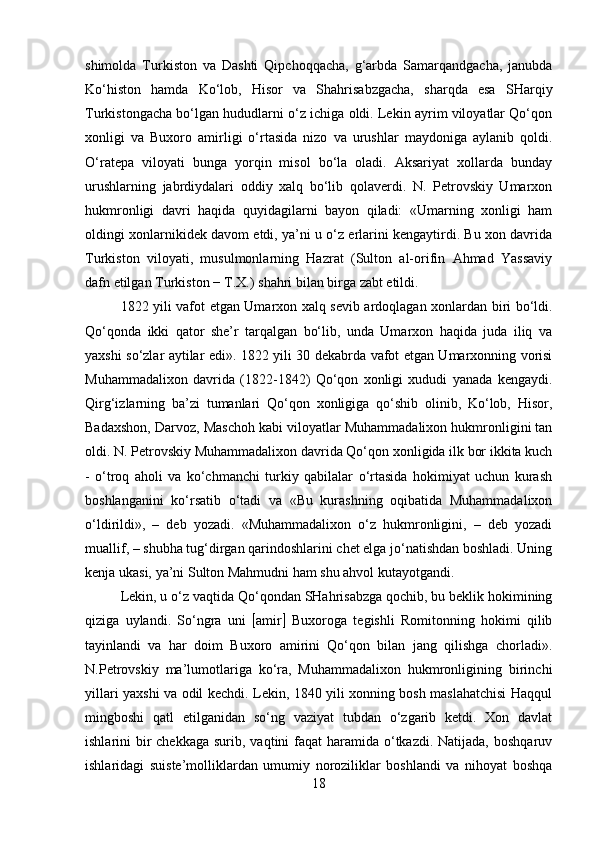 shimolda   Turkiston   va   Dashti   Qipchoqqacha,   g‘arbda   Samarqandgacha,   janubda
Ko‘histon   hamda   Ko‘lob,   Hisor   va   Shahrisabzgacha,   sharqda   esa   SHarqiy
Turkistongacha bo‘lgan hududlarni o‘z ichiga oldi. Lekin ayrim viloyatlar Qo‘qon
xonligi   va   Buxoro   amirligi   o‘rtasida   nizo   va   urushlar   maydoniga   aylanib   qoldi.
O‘ratepa   viloyati   bunga   yorqin   misol   bo‘la   oladi.   Aksariyat   xollarda   bunday
urushlarning   jabrdiydalari   oddiy   xalq   bo‘lib   qolaverdi.   N.   Petrovskiy   Umarxon
hukmronligi   davri   haqida   quyidagilarni   bayon   qiladi:   «Umarning   xonligi   ham
oldingi xonlarnikidek davom etdi, ya’ni u o‘z erlarini kengaytirdi. Bu xon davrida
Turkiston   viloyati,   musulmonlarning   Hazrat   (Sulton   al-orifin   Ahmad   Yassaviy
dafn etilgan Turkiston − T.X.) shahri bilan birga zabt etildi. 
1822 yili vafot etgan Umarxon xalq sevib ardoqlagan xonlardan biri bo‘ldi.
Qo‘qonda   ikki   qator   she’r   tarqalgan   bo‘lib,   unda   Umarxon   haqida   juda   iliq   va
yaxshi so‘zlar aytilar edi». 1822 yili 30 dekabrda vafot etgan Umarxonning vorisi
Muhammadalixon   davrida   (1822-1842)   Qo‘qon   xonligi   xududi   yanada   kengaydi.
Qirg‘izlarning   ba’zi   tumanlari   Qo‘qon   xonligiga   qo‘shib   olinib,   Ko‘lob,   Hisor,
Badaxshon, Darvoz, Maschoh kabi viloyatlar Muhammadalixon hukmronligini tan
oldi. N. Petrovskiy Muhammadalixon davrida Qo‘qon xonligida ilk bor ikkita kuch
-   o‘troq   aholi   va   ko‘chmanchi   turkiy   qabilalar   o‘rtasida   hokimiyat   uchun   kurash
boshlanganini   ko‘rsatib   o‘tadi   va   «Bu   kurashning   oqibatida   Muhammadalixon
o‘ldirildi»,   –   deb   yozadi.   «Muhammadalixon   o‘z   hukmronligini,   –   deb   yozadi
muallif, – shubha tug‘dirgan qarindoshlarini chet elga jo‘natishdan boshladi. Uning
kenja ukasi, ya’ni Sulton Mahmudni ham shu ahvol kutayotgandi. 
Lekin, u o‘z vaqtida Qo‘qondan SHahrisabzga qochib, bu beklik hokimining
qiziga   uylandi.   So‘ngra   uni    amir    Buxoroga   tegishli   Romitonning   hokimi   qilib
tayinlandi   va   har   doim   Buxoro   amirini   Qo‘qon   bilan   jang   qilishga   chorladi».
N.Petrovskiy   ma’lumotlariga   ko‘ra,   Muhammadalixon   hukmronligining   birinchi
yillari yaxshi va odil kechdi. Lekin, 1840 yili xonning bosh maslahatchisi Haqqul
mingboshi   qatl   etilganidan   so‘ng   vaziyat   tubdan   o‘zgarib   ketdi.   Xon   davlat
ishlarini  bir  chekkaga  surib, vaqtini  faqat  haramida  o‘tkazdi. Natijada,  boshqaruv
ishlaridagi   suiste’molliklardan   umumiy   noroziliklar   boshlandi   va   nihoyat   boshqa
18 