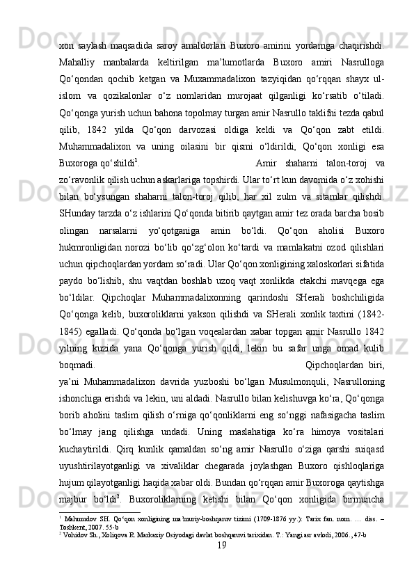 xon   saylash   maqsadida   saroy   amaldorlari   Buxoro   amirini   yordamga   chaqirishdi.
Mahalliy   manbalarda   keltirilgan   ma’lumotlarda   Buxoro   amiri   Nasrulloga
Qo‘qondan   qochib   ketgan   va   Muxammadalixon   tazyiqidan   qo‘rqqan   shayx   ul-
islom   va   qozikalonlar   o‘z   nomlaridan   murojaat   qilganligi   ko‘rsatib   o‘tiladi.
Qo‘qonga yurish uchun bahona topolmay turgan amir Nasrullo taklifni tezda qabul
qilib,   1842   yilda   Qo‘qon   darvozasi   oldiga   keldi   va   Qo‘qon   zabt   etildi.
Muhammadalixon   va   uning   oilasini   bir   qismi   o‘ldirildi,   Qo‘qon   xonligi   esa
Buxoroga qo‘shildi 1
.  Amir   shaharni   talon-toroj   va
zo‘ravonlik qilish uchun askarlariga topshirdi. Ular to‘rt kun davomida o‘z xohishi
bilan   bo‘ysungan   shaharni   talon-toroj   qilib,   har   xil   zulm   va   sitamlar   qilishdi.
SHunday tarzda o‘z ishlarini Qo‘qonda bitirib qaytgan amir tez orada barcha bosib
olingan   narsalarni   yo‘qotganiga   amin   bo‘ldi.   Qo‘qon   aholisi   Buxoro
hukmronligidan   norozi   bo‘lib   qo‘zg‘olon   ko‘tardi   va   mamlakatni   ozod   qilishlari
uchun qipchoqlardan yordam so‘radi. Ular Qo‘qon xonligining xaloskorlari sifatida
paydo   bo‘lishib,   shu   vaqtdan   boshlab   uzoq   vaqt   xonlikda   etakchi   mavqega   ega
bo‘ldilar.   Qipchoqlar   Muhammadalixonning   qarindoshi   SHerali   boshchiligida
Qo‘qonga   kelib,   buxoroliklarni   yakson   qilishdi   va   SHerali   xonlik   taxtini   (1842-
1845)   egalladi.   Qo‘qonda   bo‘lgan   voqealardan   xabar   topgan   amir   Nasrullo   1842
yilning   kuzida   yana   Qo‘qonga   yurish   qildi,   lekin   bu   safar   unga   omad   kulib
boqmadi.  Qipchoqlardan   biri,
ya’ni   Muhammadalixon   davrida   yuzboshi   bo‘lgan   Musulmonquli,   Nasrulloning
ishonchiga erishdi va lekin, uni aldadi. Nasrullo bilan kelishuvga ko‘ra, Qo‘qonga
borib   aholini   taslim   qilish   o‘rniga   qo‘qonliklarni   eng   so‘nggi   nafasigacha   taslim
bo‘lmay   jang   qilishga   undadi.   Uning   maslahatiga   ko‘ra   himoya   vositalari
kuchaytirildi.   Qirq   kunlik   qamaldan   so‘ng   amir   Nasrullo   o‘ziga   qarshi   suiqasd
uyushtirilayotganligi   va   xivaliklar   chegarada   joylashgan   Buxoro   qishloqlariga
hujum qilayotganligi haqida xabar oldi. Bundan qo‘rqqan amir Buxoroga qaytishga
majbur   bo‘ldi 2
.   Buxoroliklarning   ketishi   bilan   Qo‘qon   xonligida   birmuncha
1
  Mahmudov   SH.   Q о ‘qon   xonligining   ma’muriy-boshqaruv   tizimi   (1709-1876   yy.):   Tarix   fan.   nom.   …   diss.   –
Toshkent, 2007. 55-b
2
 Vohidov Sh., Xoliqova R. Markaziy Osiyodagi davlat boshqaruvi tarixidan. T.: Yangi asr avlodi, 2006., 47-b
19 