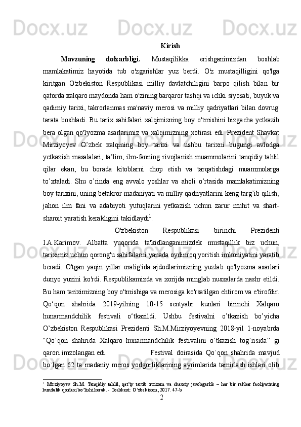 Kirish
Mavzuning   dolzarbligi.   Mustaqilikka   erishganimizdan   boshlab
mamlakatimiz   hayotida   tub   o'zgarishlar   yuz   berdi.   O'z   mustaqilligini   qo'lga
kiritgan   O'zbekiston   Respublikasi   milliy   davlatchiligini   barpo   qilish   bilan   bir
qatorda xalqaro maydonda ham o'zining barqaror tashqi va ichki siyosati, buyuk va
qadimiy  tarixi,  takrorlanmas   ma'naviy   merosi   va   milliy   qadriyatlari   bilan  dovrug'
tarata  boshladi. Bu  tarix sahifalari  xalqimizning boy o'tmishini  bizgacha  yetkazib
bera olgan  qo'lyozma  asarlarimiz va  xalqimizning xotirasi   edi. Prezident   Shavkat
Mirziyoyev   O’zbek   xalqining   boy   tarixi   va   ushbu   tarixni   bugungi   avlodga
yetkazish masalalari, ta’lim, ilm-fanning rivojlanish muammolarini tanqidiy tahlil
qilar   ekan,   bu   borada   kitoblarni   chop   etish   va   tarqatishdagi   muammolarga
to’xtaladi.   Shu   o’rinda   eng   avvalo   yoshlar   va   aholi   o’rtasida   mamlakatimizning
boy tarixini, uning betakror madaniyati va milliy qadriyatlarini keng targ’ib qilish,
jahon   ilm   fani   va   adabiyoti   yutuqlarini   yetkazish   uchun   zarur   muhit   va   shart-
sharoit yaratish kerakligini takidlaydi 1
.
O'zbekiston   Respublikasi   birinchi   Prezidenti
I.A.Karimov.   Albatta   yuqorida   ta'kidlanganimizdek   mustaqillik   biz   uchun,
tariximiz uchun qorong'u sahifalarni yanada oydinroq yoritish imkoniyatini yaratib
beradi.   O'tgan   yaqin   yillar   oralig'ida   ajdodlarimizning   yuzlab   qo'lyozma   asarlari
dunyo yuzini ko'rdi. Respublikamizda va xorijda minglab nusxalarda nashr etildi.
Bu ham tariximizning boy o'tmishiga va merosiga ko'rsatilgan ehtirom va e'tirofdir.
Qo‘qon   shahrida   2019-yilning   10-15   sentyabr   kunlari   birinchi   Xalqaro
hunarmandchilik   festivali   o‘tkazildi.   Ushbu   festivalni   o’tkazish   bo’yicha
O’zbekiston   Respublikasi   Prezidenti   Sh.M.Mirziyoyevning   2018-yil   1-noyabrda
“Qo’qon   shahrida   Xalqaro   hunarmandchilik   festivalini   o’tkazish   tog’risida”   gi
qarori imzolangan edi.  Festival   doirasida   Qo`qon   shahrida   mavjud
bo`lgan   62   ta   madaniy   meros   yodgorliklarining   ayrimlarida   tamirlash   ishlari   olib
1
  Mirziyoyev   Sh.M.   Tanqidiy   tahlil,   qat’iy   tartib   intizom   va   shaxsiy   javobgarlik   –   har   bir   rahbar   faoliyatining
kundalik qoidasi bo’lishi kerak. - Toshkent: O’zbekiston, 2017. 47- b
2 