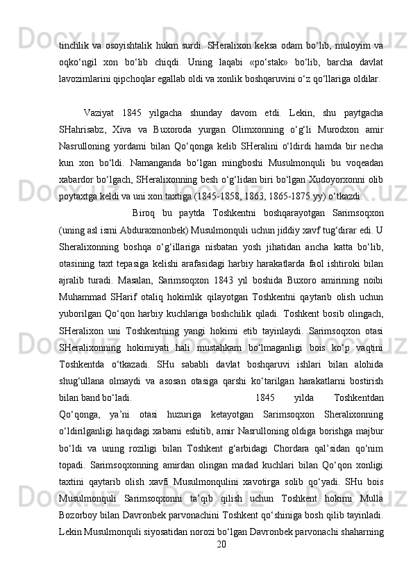 tinchlik   va   osoyishtalik   hukm   surdi.   SHeralixon   keksa   odam   bo‘lib,   muloyim   va
oqko‘ngil   xon   bo‘lib   chiqdi.   Uning   laqabi   «po‘stak»   bo‘lib,   barcha   davlat
lavozimlarini qipchoqlar egallab oldi va xonlik boshqaruvini o‘z qo‘llariga oldilar. 
Vaziyat   1845   yilgacha   shunday   davom   etdi.   Lekin,   shu   paytgacha
SHahrisabz,   Xiva   va   Buxoroda   yurgan   Olimxonning   o‘g‘li   Murodxon   amir
Nasrulloning   yordami   bilan   Qo‘qonga   kelib   SHeralini   o‘ldirdi   hamda   bir   necha
kun   xon   bo‘ldi.   Namanganda   bo‘lgan   mingboshi   Musulmonquli   bu   voqeadan
xabardor bo‘lgach, SHeralixonning besh o‘g‘lidan biri bo‘lgan Xudoyorxonni olib
poytaxtga keldi va uni xon taxtiga (1845-1858, 1863, 1865-1875 yy) o‘tkazdi. 
Biroq   bu   paytda   Toshkentni   boshqarayotgan   Sarimsoqxon
(uning asl ismi Abduraxmonbek) Musulmonquli uchun jiddiy xavf tug‘dirar edi. U
Sheralixonning   boshqa   o‘g‘illariga   nisbatan   yosh   jihatidan   ancha   katta   bo‘lib,
otasining   taxt   tepasiga   kelishi   arafasidagi   harbiy   harakatlarda   faol   ishtiroki   bilan
ajralib   turadi.   Masalan,   Sarimsoqxon   1843   yil   boshida   Buxoro   amirining   noibi
Muhammad   SHarif   otaliq   hokimlik   qilayotgan   Toshkentni   qaytarib   olish   uchun
yuborilgan   Qo‘qon   harbiy   kuchlariga   boshchilik   qiladi.   Toshkent   bosib   olingach,
SHeralixon   uni   Toshkentning   yangi   hokimi   etib   tayinlaydi.   Sarimsoqxon   otasi
SHeralixonning   hokimiyati   hali   mustahkam   bo‘lmaganligi   bois   ko‘p   vaqtini
Toshkentda   o‘tkazadi.   SHu   sababli   davlat   boshqaruvi   ishlari   bilan   alohida
shug‘ullana   olmaydi   va   asosan   otasiga   qarshi   ko‘tarilgan   harakatlarni   bostirish
bilan band bo‘ladi.  1845   yilda   Toshkentdan
Qo‘qonga,   ya’ni   otasi   huzuriga   ketayotgan   Sarimsoqxon   Sheralixonning
o‘ldirilganligi haqidagi xabarni eshitib, amir Nasrulloning oldiga borishga majbur
bo‘ldi   va   uning   roziligi   bilan   Toshkent   g‘arbidagi   Chordara   qal’sidan   qo‘nim
topadi.   Sarimsoqxonning   amirdan   olingan   madad   kuchlari   bilan   Qo‘qon   xonligi
taxtini   qaytarib   olish   xavfi   Musulmonqulini   xavotirga   solib   qo‘yadi.   SHu   bois
Musulmonquli   Sarimsoqxonni   ta’qib   qilish   uchun   Toshkent   hokimi   Mulla
Bozorboy bilan Davronbek parvonachini Toshkent qo‘shiniga bosh qilib tayinladi.
Lekin Musulmonquli siyosatidan norozi bo‘lgan Davronbek parvonachi shaharning
20 