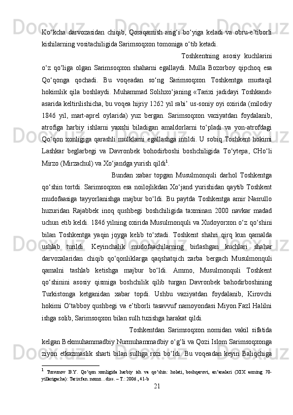 Ko‘kcha   darvozasidan   chiqib,   Qoraqamish   arig‘i   bo‘yiga   keladi   va   obru-e’tiborli
kishilarning vositachiligida Sarimsoqxon tomoniga o‘tib ketadi. 
Toshkentning   asosiy   kuchlarini
o‘z   qo‘liga   olgan   Sarimsoqxon   shaharni   egallaydi.   Mulla   Bozorboy   qipchoq   esa
Qo‘qonga   qochadi.   Bu   voqeadan   so‘ng   Sarimsoqxon   Toshkentga   mustaqil
hokimlik   qila   boshlaydi.   Muhammad   Solihxo‘janing   «Tarixi   jadidayi   Toshkand»
asarida keltirilishicha, bu voqea hijriy 1262 yil rabi’ us-soniy oyi oxirida (milodiy
1846   yil,   mart-aprel   oylarida)   yuz   bergan.   Sarimsoqxon   vaziyatdan   foydalanib,
atrofiga   harbiy   ishlarni   yaxshi   biladigan   amaldorlarni   to‘pladi   va   yon-atrofdagi
Qo‘qon  xonligiga  qarashli   mulklarni  egallashga  intildi.  U  sobiq  Toshkent  hokimi
Lashkar   beglarbegi   va   Davronbek   bohodirboshi   boshchiligida   To‘ytepa,   CHo‘li
Mirzo (Mirzachul) va Xo‘jandga yurish qildi 1
. 
Bundan   xabar   topgan   Musulmonquli   darhol   Toshkentga
qo‘shin   tortdi.  Sarimsoqxon   esa   noilojlikdan   Xo‘jand  yurishidan   qaytib  Toshkent
mudofaasiga   tayyorlanishga   majbur   bo‘ldi.   Bu   paytda   Toshkentga   amir   Nasrullo
huzuridan   Rajabbek   inoq   qushbegi   boshchiligida   taxminan   2000   navkar   madad
uchun etib keldi. 1846 yilning oxirida Musulmonquli va Xudoyorxon o‘z qo‘shini
bilan   Toshkentga   yaqin   joyga   kelib   to‘xtadi.   Toshkent   shahri   qirq   kun   qamalda
ushlab   turildi.   Keyinchalik   mudofaachilarning   birlashgan   kuchlari   shahar
darvozalaridan   chiqib   qo‘qonliklarga   qaqshatqich   zarba   bergach   Musulmonquli
qamalni   tashlab   ketishga   majbur   bo‘ldi.   Ammo,   Musulmonquli   Toshkent
qo‘shinini   asosiy   qismiga   boshchilik   qilib   turgan   Davronbek   bahodirboshining
Turkistonga   ketganidan   xabar   topdi.   Ushbu   vaziyatdan   foydalanib,   Kirovchi
hokimi O‘tabboy qushbegi  va e’tiborli  tasavvuf namoyondasi  Miyon Fazl  Halilni
ishga solib, Sarimsoqxon bilan sulh tuzishga harakat qildi. 
Toshkentdan   Sarimsoqxon   nomidan   vakil   sifatida
kelgan Bekmuhammadbiy Nurmuhammadbiy o‘g‘li va Qozi Islom Sarimsoqxonga
ziyon   etkazmaslik   sharti   bilan   sulhga   rozi   bo‘ldi.   Bu   voqeadan   keyin   Baliqchiga
1
  Tursunov   B.Y.   Qo’qon   xonligida   harbiy   ish   va   qo’shin:   holati,   boshqaruvi,   an’analari   (XIX   asrning   70-
yillarigacha): Tarix fan. nomz…diss. – T.: 2006., 41-b
21 