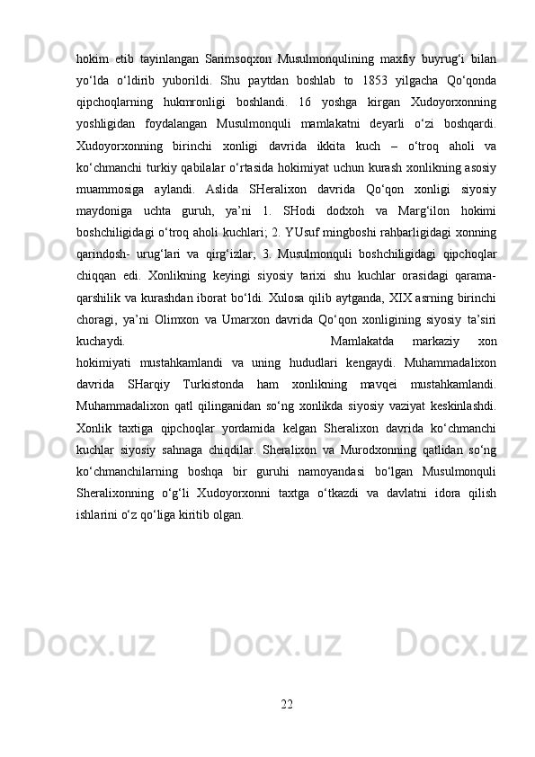 hokim   etib   tayinlangan   Sarimsoqxon   Musulmonqulining   maxfiy   buyrug‘i   bilan
yo‘lda   o‘ldirib   yuborildi.   Shu   paytdan   boshlab   to   1853   yilgacha   Qo‘qonda
qipchoqlarning   hukmronligi   boshlandi.   16   yoshga   kirgan   Xudoyorxonning
yoshligidan   foydalangan   Musulmonquli   mamlakatni   deyarli   o‘zi   boshqardi.
Xudoyorxonning   birinchi   xonligi   davrida   ikkita   kuch   –   o‘troq   aholi   va
ko‘chmanchi  turkiy qabilalar  o‘rtasida  hokimiyat  uchun kurash  xonlikning asosiy
muammosiga   aylandi.   Aslida   SHeralixon   davrida   Qo‘qon   xonligi   siyosiy
maydoniga   uchta   guruh,   ya’ni   1.   SHodi   dodxoh   va   Marg‘ilon   hokimi
boshchiligidagi o‘troq aholi kuchlari; 2. YUsuf  mingboshi rahbarligidagi xonning
qarindosh-   urug‘lari   va   qirg‘izlar;   3.   Musulmonquli   boshchiligidagi   qipchoqlar
chiqqan   edi.   Xonlikning   keyingi   siyosiy   tarixi   shu   kuchlar   orasidagi   qarama-
qarshilik va kurashdan iborat  bo‘ldi. Xulosa  qilib aytganda, XIX asrning birinchi
choragi,   ya’ni   Olimxon   va   Umarxon   davrida   Qo‘qon   xonligining   siyosiy   ta’siri
kuchaydi.  Mamlakatda   markaziy   xon
hokimiyati   mustahkamlandi   va   uning   hududlari   kengaydi.   Muhammadalixon
davrida   SHarqiy   Turkistonda   ham   xonlikning   mavqei   mustahkamlandi.
Muhammadalixon   qatl   qilinganidan   so‘ng   xonlikda   siyosiy   vaziyat   keskinlashdi.
Xonlik   taxtiga   qipchoqlar   yordamida   kelgan   Sheralixon   davrida   ko‘chmanchi
kuchlar   siyosiy   sahnaga   chiqdilar.   Sheralixon   va   Murodxonning   qatlidan   so‘ng
ko‘chmanchilarning   boshqa   bir   guruhi   namoyandasi   bo‘lgan   Musulmonquli
Sheralixonning   o‘g‘li   Xudoyorxonni   taxtga   o‘tkazdi   va   davlatni   idora   qilish
ishlarini o‘z qo‘liga kiritib olgan.
22 