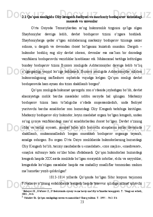 2.1 Qo’qon xonligida Oliy kengash faoliyati va markaziy boshqaruv tizimidagi
mansab va unvonlar
O‘rta   Osiyoda   Temuriylardan   so‘ng   hukmronlik   tizginini   qo‘lga   olgan
Shayboniylar   davriga   kelib,   davlat   boshqaruv   tizimi   o‘zgara   boshladi.
Shayboniylarga   qadar   o‘tgan   sulolalarning   markaziy   boshqaruv   tizimiga   nazar
solinsa,   u   dargoh   va   devondan   iborat   bo‘lganini   kuzatish   mumkin.   Dargoh   –
hukmdor   boshliq   eng   oliy   davlat   idorasi,   devonlar   esa   ma’lum   bir   doiradagi
vazifalarni boshqaruvchi vazirliklar hisoblanar edi. Mukammal tartibga keltirilgan
bunday   boshqaruv   tizimi   Buxoro   xonligida   Ashtarxoniylar   davriga   kelib   to‘liq
o‘zgarganligi  yaqqol  ko‘zga  tashlanadi.   Buxoro  xonligida  Ashtarxoniylar   sulolasi
hukmronligining   zaiflashuvi   oqibatida   vujudga   kelgan   Qo‘qon   xonligi   davlat
boshqaruvida ham aynan shu tizim shakllanib borgan 1
. 
Qo‘qon xonligida hukumat qarorgohi xon o‘rdasida joylashgan bo‘lib, davlat
ahamiyatiga   molik   barcha   masalalar   ushbu   saroyda   hal   qilingan.   Markaziy
boshqaruv   tizimi   ham   to‘laligicha   o‘rdada   mujassamlashib,   unda   faoliyat
yurituvchi   barcha   amaldorlar   xon   huzuridagi   Oliy   Kengash   tarkibiga   kiritilgan.
Markaziy boshqaruv oliy hukmdor, keyin maslahat organi bo‘lgan kengash, undan
so‘ng   ijroiya   vazifalaridagi   mas’ul   amaldorlardan   iborat   bo‘lgan.   Davlat   o‘zining
ichki   va   tashqi   siyosati,   jamiyat   bilan   olib   boruvchi   aloqalarini   asrlar   davomida
shakllanib,   mukammallashib   borgan   murakkab   boshqaruv   organiga   tayanib,
amalga   oshirgan.   Bu   organ   O‘rta   Osiyo   xonliklarida   hukmdorlarning   huzuridagi
Oliy Kengash bo‘lib, tarixiy manbalarda u «maslahat», «xos majlis», «mashvarat»,
«majlisi   sultoniy»   kabi   so‘zlar   bilan   ifodalanadi.   Qo‘qon   hukmdorlari   huzuridagi
kengash haqida XIX asrda xonlikda bo‘lgan rossiyalik zobitlar, elchi va sayyohlar,
kengashda   ko‘rilgan   masalalar   haqida   esa   mahalliy   mualliflar   tomonidan   muhim
ma’lumotlar yozib qoldirilgan 2
. 
1813-1814   yillarda   Qo‘qonda   bo‘lgan   Sibir   korpusi   tarjimoni
F.Nazarov o‘zining esdaliklarida kengash haqida tasavvur qilishga xizmat qiluvchi
1
 Boboyev H., G’ofurov Z., O’zbekistonda siyosiy va ma’naviy-ma’rifiy ta’limotlar taraqqiyoti. T.: Yangi asr avlodi,
2001., 44-b
2
  Vohidov Sh. Qo’qon xonligidagi unvon va mansablar// Sharq yulduzi. T.: 1995. - № 3. 8-b
23 