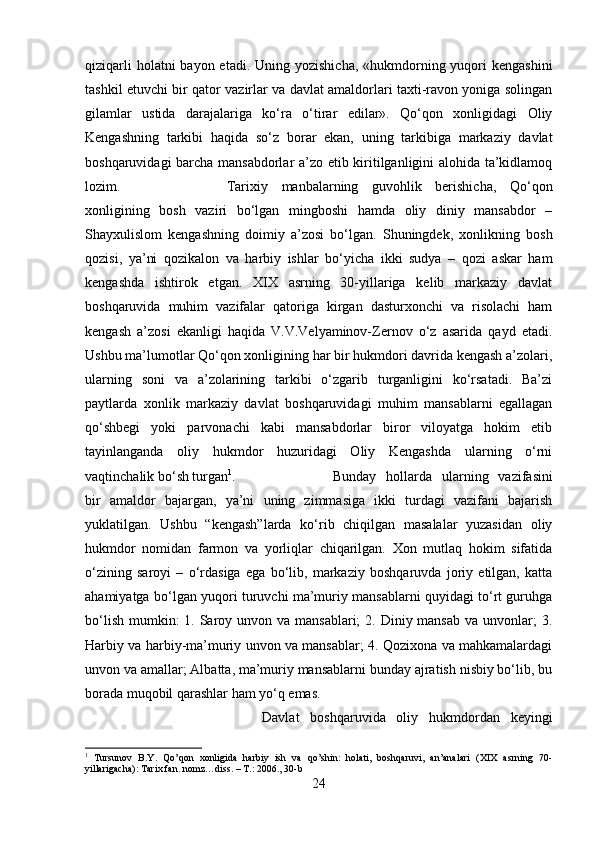 qiziqarli  holatni  bayon etadi.  Uning yozishicha, «hukmdorning yuqori  kengashini
tashkil etuvchi bir qator vazirlar va davlat amaldorlari taxti-ravon yoniga solingan
gilamlar   ustida   darajalariga   ko‘ra   o‘tirar   edilar».   Qo‘qon   xonligidagi   Oliy
Kengashning   tarkibi   haqida   so‘z   borar   ekan,   uning   tarkibiga   markaziy   davlat
boshqaruvidagi barcha mansabdorlar a’zo etib kiritilganligini alohida ta’kidlamoq
lozim.  Tarixiy   manbalarning   guvohlik   berishicha,   Qo‘qon
xonligining   bosh   vaziri   bo‘lgan   mingboshi   hamda   oliy   diniy   mansabdor   –
Shayxulislom   kengashning   doimiy   a’zosi   bo‘lgan.   Shuningdek,   xonlikning   bosh
qozisi,   ya’ni   qozikalon   va   harbiy   ishlar   bo‘yicha   ikki   sudya   –   qozi   askar   ham
kengashda   ishtirok   etgan.   XIX   asrning   30-yillariga   kelib   markaziy   davlat
boshqaruvida   muhim   vazifalar   qatoriga   kirgan   dasturxonchi   va   risolachi   ham
kengash   a’zosi   ekanligi   haqida   V.V.Velyaminov-Zernov   o‘z   asarida   qayd   etadi.
Ushbu ma’lumotlar Qo‘qon xonligining har bir hukmdori davrida kengash a’zolari,
ularning   soni   va   a’zolarining   tarkibi   o‘zgarib   turganligini   ko‘rsatadi.   Ba’zi
paytlarda   xonlik   markaziy   davlat   boshqaruvidagi   muhim   mansablarni   egallagan
qo‘shbegi   yoki   parvonachi   kabi   mansabdorlar   biror   viloyatga   hokim   etib
tayinlanganda   oliy   hukmdor   huzuridagi   Oliy   Kengashda   ularning   o‘rni
vaqtinchalik bo‘sh turgan 1
.  Bunday   hollarda   ularning   vazifasini
bir   amaldor   bajargan,   ya’ni   uning   zimmasiga   ikki   turdagi   vazifani   bajarish
yuklatilgan.   Ushbu   “kengash”larda   ko‘rib   chiqilgan   masalalar   yuzasidan   oliy
hukmdor   nomidan   farmon   va   yorliqlar   chiqarilgan.   Xon   mutlaq   hokim   sifatida
o‘zining   saroyi   –   o‘rdasiga   ega   bo‘lib,   markaziy   boshqaruvda   joriy   etilgan,   katta
ahamiyatga bo‘lgan yuqori turuvchi ma’muriy mansablarni quyidagi to‘rt guruhga
bo‘lish  mumkin:  1. Saroy unvon va mansablari;  2. Diniy mansab  va unvonlar;  3.
Harbiy va harbiy-ma’muriy unvon va mansablar; 4. Qozixona va mahkamalardagi
unvon va amallar; Albatta, ma’muriy mansablarni bunday ajratish nisbiy bo‘lib, bu
borada muqobil qarashlar ham yo‘q emas. 
Davlat   boshqaruvida   oliy   hukmdordan   keyingi
1
  Tursunov   B.Y.   Qo’qon   xonligida   harbiy   ish   va   qo’shin:   holati,   boshqaruvi,   an’analari   (XIX   asrning   70-
yillarigacha): Tarix fan. nomz…diss. – T.: 2006., 30-b
24 