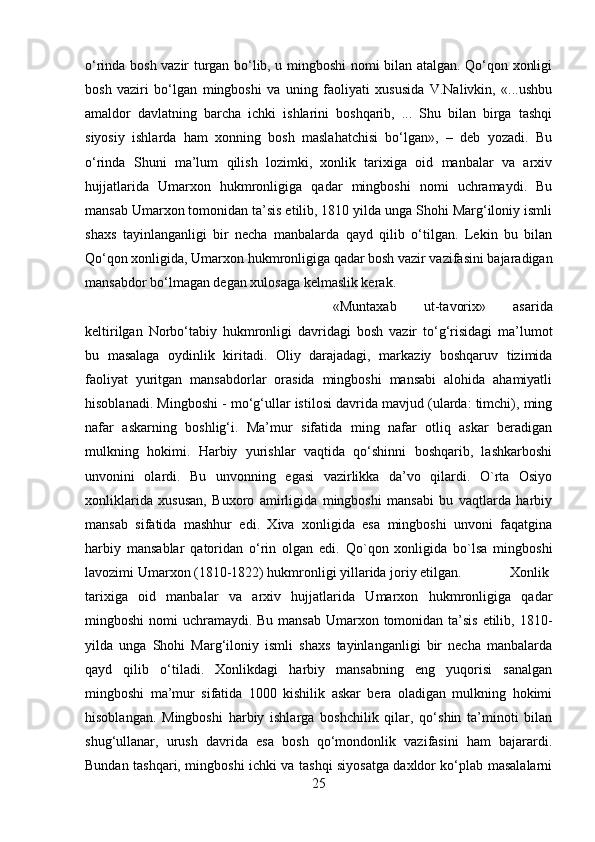 o‘rinda bosh vazir turgan bo‘lib, u mingboshi nomi bilan atalgan. Qo‘qon xonligi
bosh   vaziri   bo‘lgan   mingboshi   va   uning   faoliyati   xususida   V.Nalivkin,   «...ushbu
amaldor   davlatning   barcha   ichki   ishlarini   boshqarib,   ...   Shu   bilan   birga   tashqi
siyosiy   ishlarda   ham   xonning   bosh   maslahatchisi   bo‘lgan»,   –   deb   yozadi.   Bu
o‘rinda   Shuni   ma’lum   qilish   lozimki,   xonlik   tarixiga   oid   manbalar   va   arxiv
hujjatlarida   Umarxon   hukmronligiga   qadar   mingboshi   nomi   uchramaydi.   Bu
mansab Umarxon tomonidan ta’sis etilib, 1810 yilda unga Shohi Marg‘iloniy ismli
shaxs   tayinlanganligi   bir   necha   manbalarda   qayd   qilib   o‘tilgan.   Lekin   bu   bilan
Qo‘qon xonligida, Umarxon hukmronligiga qadar bosh vazir vazifasini bajaradigan
mansabdor bo‘lmagan degan xulosaga kelmaslik kerak. 
«Muntaxab   ut-tavorix»   asarida
keltirilgan   Norbo‘tabiy   hukmronligi   davridagi   bosh   vazir   to‘g‘risidagi   ma’lumot
bu   masalaga   oydinlik   kiritadi.   Oliy   darajadagi,   markaziy   boshqaruv   tizimida
faoliyat   yuritgan   mansabdorlar   orasida   mingboshi   mansabi   alohida   ahamiyatli
hisoblanadi. Mingboshi - mo‘g‘ullar istilosi davrida mavjud (ularda: timchi), ming
nafar   askarning   boshlig‘i.   Ma’mur   sifatida   ming   nafar   otliq   askar   beradigan
mulkning   hokimi.   Harbiy   yurishlar   vaqtida   qo‘shinni   boshqarib,   lashkarboshi
unvonini   olardi.   Bu   unvonning   egasi   vazirlikka   da’vo   qilardi.   O`rta   Osiyo
xonliklarida   xususan,   Buxoro   amirligida   mingboshi   mansabi   bu   vaqtlarda   harbiy
mansab   sifatida   mashhur   edi.   Xiva   xonligida   esa   mingboshi   unvoni   faqatgina
harbiy   mansablar   qatoridan   o‘rin   olgan   edi.   Qo`qon   xonligida   bo`lsa   mingboshi
lavozimi Umarxon (1810-1822) hukmronligi yillarida joriy etilgan. Xonlik
tarixiga   oid   manbalar   va   arxiv   hujjatlarida   Umarxon   hukmronligiga   qadar
mingboshi  nomi  uchramaydi. Bu mansab Umarxon tomonidan ta’sis etilib, 1810-
yilda   unga   Shohi   Marg‘iloniy   ismli   shaxs   tayinlanganligi   bir   necha   manbalarda
qayd   qilib   o‘tiladi.   Xonlikdagi   harbiy   mansabning   eng   yuqorisi   sanalgan
mingboshi   ma’mur   sifatida   1000   kishilik   askar   bera   oladigan   mulkning   hokimi
hisoblangan.   Mingboshi   harbiy   ishlarga   boshchilik   qilar,   qo‘shin   ta’minoti   bilan
shug‘ullanar,   urush   davrida   esa   bosh   qo‘mondonlik   vazifasini   ham   bajarardi.
Bundan tashqari, mingboshi ichki va tashqi siyosatga daxldor ko‘plab masalalarni
25 