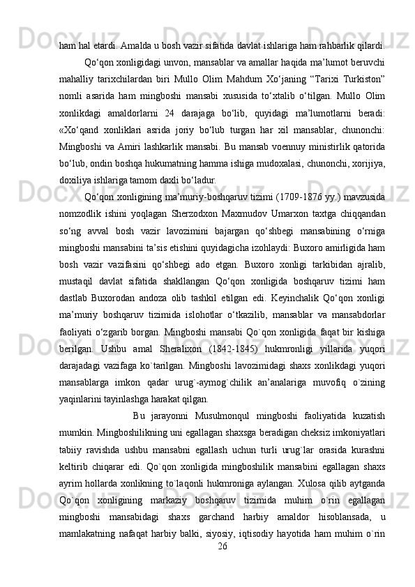 ham hal etardi. Amalda u bosh vazir sifatida davlat ishlariga ham rahbarlik qilardi.
Qo‘qon xonligidagi unvon, mansablar va amallar haqida ma’lumot beruvchi
mahalliy   tarixchilardan   biri   Mullo   Olim   Mahdum   Xo‘janing   “Tarixi   Turkiston”
nomli   asarida   ham   mingboshi   mansabi   xususida   to‘xtalib   o‘tilgan.   Mullo   Olim
xonlikdagi   amaldorlarni   24   darajaga   bo‘lib,   quyidagi   ma’lumotlarni   beradi:
«Xo‘qand   xonliklari   asrida   joriy   bo‘lub   turgan   har   xil   mansablar,   chunonchi:
Mingboshi  va Amiri  lashkarlik mansabi.  Bu mansab  voennuy ministirlik qatorida
bo‘lub, ondin boshqa hukumatning hamma ishiga mudoxalasi, chunonchi, xorijiya,
doxiliya ishlariga tamom daxli bo‘ladur. 
Qo‘qon xonligining ma’muriy-boshqaruv tizimi (1709-1876 yy.) mavzusida
nomzodlik   ishini   yoqlagan   Sherzodxon   Maxmudov   Umarxon   taxtga   chiqqandan
so‘ng   avval   bosh   vazir   lavozimini   bajargan   qo‘shbegi   mansabining   o‘rniga
mingboshi mansabini ta’sis etishini quyidagicha izohlaydi: Buxoro amirligida ham
bosh   vazir   vazifasini   qo‘shbegi   ado   etgan.   Buxoro   xonligi   tarkibidan   ajralib,
mustaqil   davlat   sifatida   shakllangan   Qo‘qon   xonligida   boshqaruv   tizimi   ham
dastlab   Buxorodan   andoza   olib   tashkil   etilgan   edi.   Keyinchalik   Qo‘qon   xonligi
ma’muriy   boshqaruv   tizimida   islohotlar   o‘tkazilib,   mansablar   va   mansabdorlar
faoliyati  o‘zgarib  borgan.   Mingboshi  mansabi  Qo`qon  xonligida   faqat  bir   kishiga
berilgan.   Ushbu   amal   Sheralixon   (1842-1845)   hukmronligi   yillarida   yuqori
darajadagi   vazifaga   ko`tarilgan.   Mingboshi   lavozimidagi   shaxs   xonlikdagi   yuqori
mansablarga   imkon   qadar   urug`-aymog`chilik   an’analariga   muvofiq   o`zining
yaqinlarini tayinlashga harakat qilgan. 
Bu   jarayonni   Musulmonqul   mingboshi   faoliyatida   kuzatish
mumkin. Mingboshilikning uni egallagan shaxsga beradigan cheksiz imkoniyatlari
tabiiy   ravishda   ushbu   mansabni   egallash   uchun   turli   urug`lar   orasida   kurashni
keltirib   chiqarar   edi.   Qo`qon   xonligida   mingboshilik   mansabini   egallagan   shaxs
ayrim hollarda xonlikning to`laqonli hukmroniga aylangan. Xulosa qilib aytganda
Qo`qon   xonligining   markaziy   boshqaruv   tizimida   muhim   o`rin   egallagan
mingboshi   mansabidagi   shaxs   garchand   harbiy   amaldor   hisoblansada,   u
mamlakatning   nafaqat   harbiy   balki,   siyosiy,   iqtisodiy   hayotida   ham   muhim   o`rin
26 